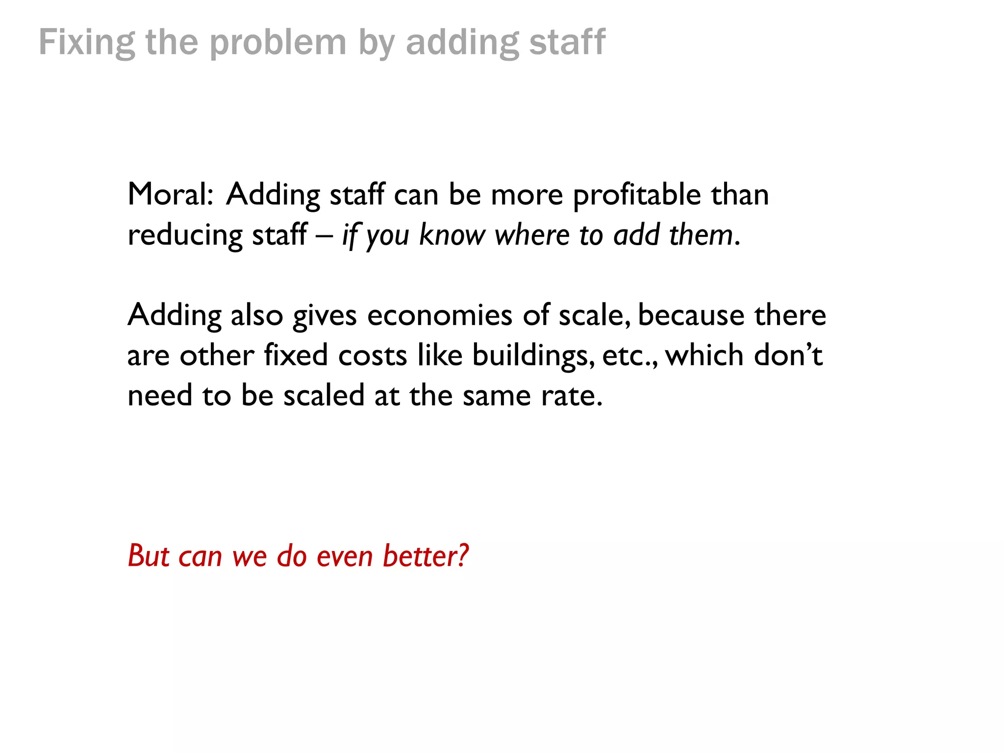 Fixing the problem by adding staff

Moral: Adding staff can be more profitable than
reducing staff – if you know where to add them.
Adding also gives economies of scale, because there
are other fixed costs like buildings, etc., which don’t
need to be scaled at the same rate.
Question:
Under what circumstances can you NOT add staff?

 