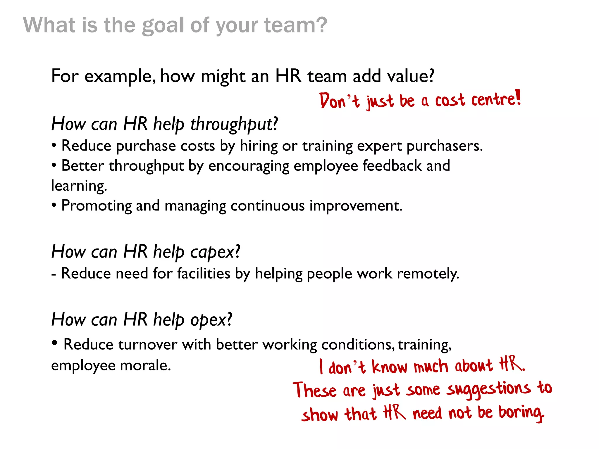 What is the goal of your team?
For example, how might an HR team add value?
How can HR help throughput?
• Reduce purchase costs by hiring or training expert purchasers.
• Better throughput by encouraging employee feedback and
learning.
• Promoting and managing continuous improvement.

How can HR help capex?
- Reduce need for facilities by helping people work remotely.

How can HR help opex?
• Reduce turnover with better working conditions, training,
employee morale.

 