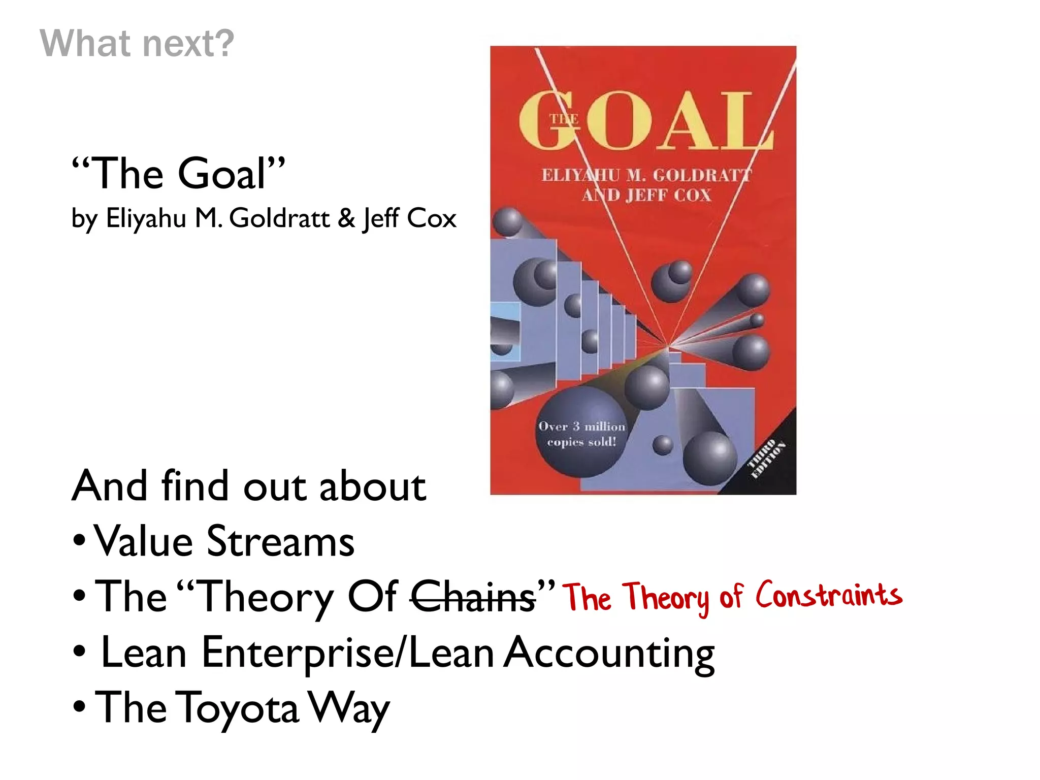 What next?

“The Goal”
by Eliyahu M. Goldratt & Jeff Cox

And find out about
• Value Streams
• The “Theory Of Chains”
• Lean Enterprise/Lean Accounting
• The Toyota Way

 