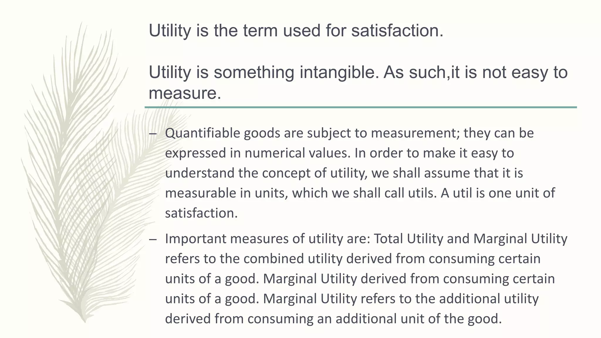 Utility is the term used for satisfaction.
Utility is something intangible. As such,it is not easy to
measure.
– Quantifiable goods are subject to measurement; they can be
expressed in numerical values. In order to make it easy to
understand the concept of utility, we shall assume that it is
measurable in units, which we shall call utils. A util is one unit of
satisfaction.
– Important measures of utility are: Total Utility and Marginal Utility
refers to the combined utility derived from consuming certain
units of a good. Marginal Utility derived from consuming certain
units of a good. Marginal Utility refers to the additional utility
derived from consuming an additional unit of the good.
 