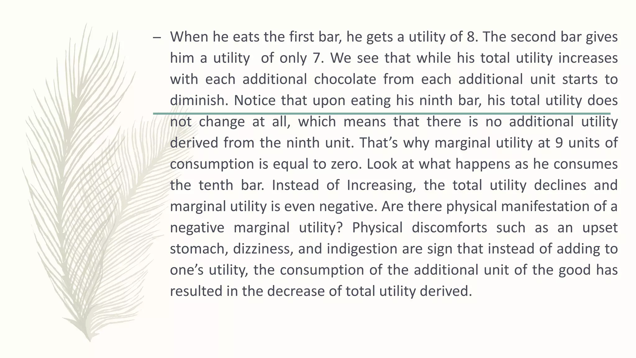 – When he eats the first bar, he gets a utility of 8. The second bar gives
him a utility of only 7. We see that while his total utility increases
with each additional chocolate from each additional unit starts to
diminish. Notice that upon eating his ninth bar, his total utility does
not change at all, which means that there is no additional utility
derived from the ninth unit. That’s why marginal utility at 9 units of
consumption is equal to zero. Look at what happens as he consumes
the tenth bar. Instead of Increasing, the total utility declines and
marginal utility is even negative. Are there physical manifestation of a
negative marginal utility? Physical discomforts such as an upset
stomach, dizziness, and indigestion are sign that instead of adding to
one’s utility, the consumption of the additional unit of the good has
resulted in the decrease of total utility derived.
 