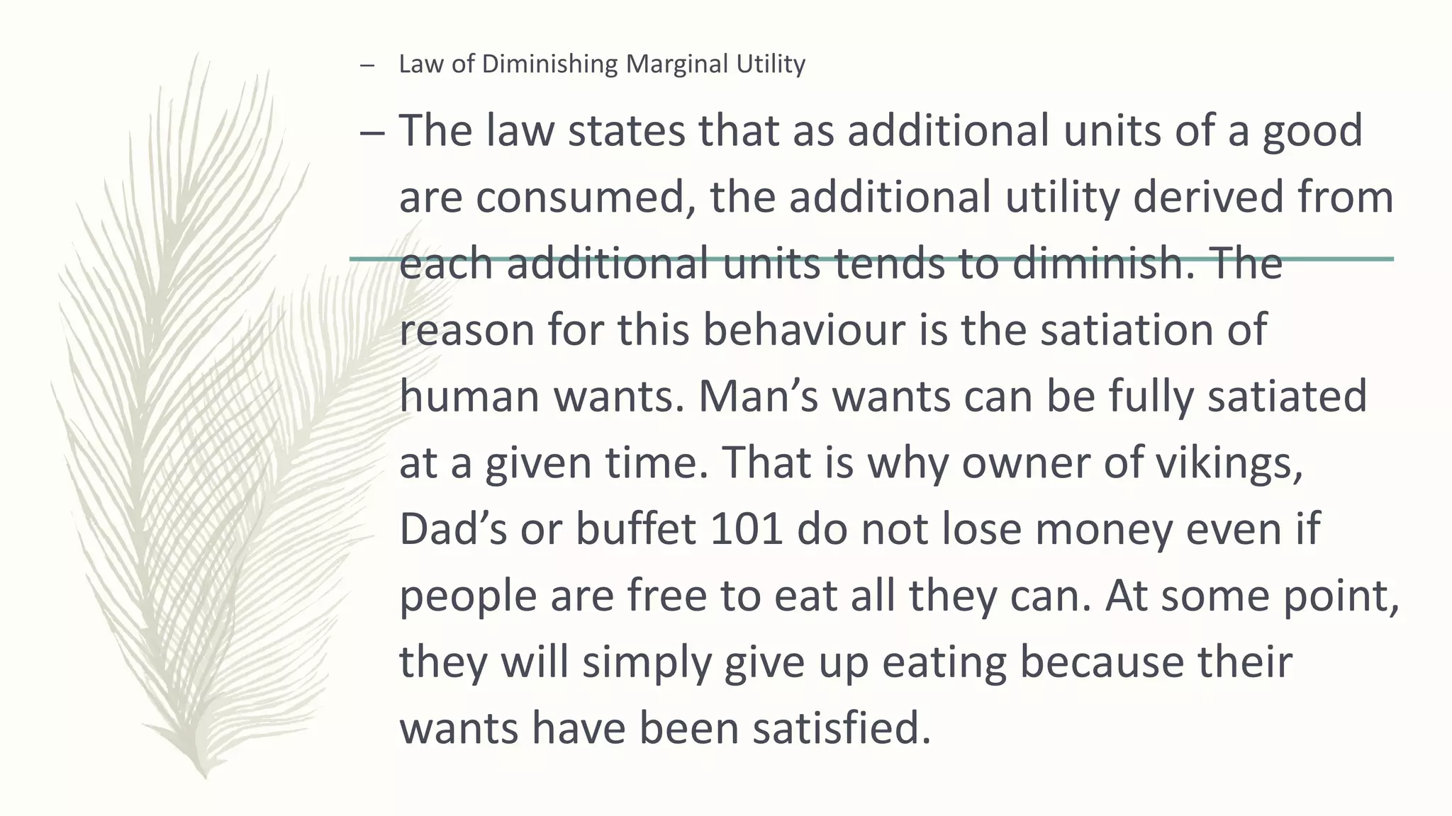 – Law of Diminishing Marginal Utility
– The law states that as additional units of a good
are consumed, the additional utility derived from
each additional units tends to diminish. The
reason for this behaviour is the satiation of
human wants. Man’s wants can be fully satiated
at a given time. That is why owner of vikings,
Dad’s or buffet 101 do not lose money even if
people are free to eat all they can. At some point,
they will simply give up eating because their
wants have been satisfied.
 