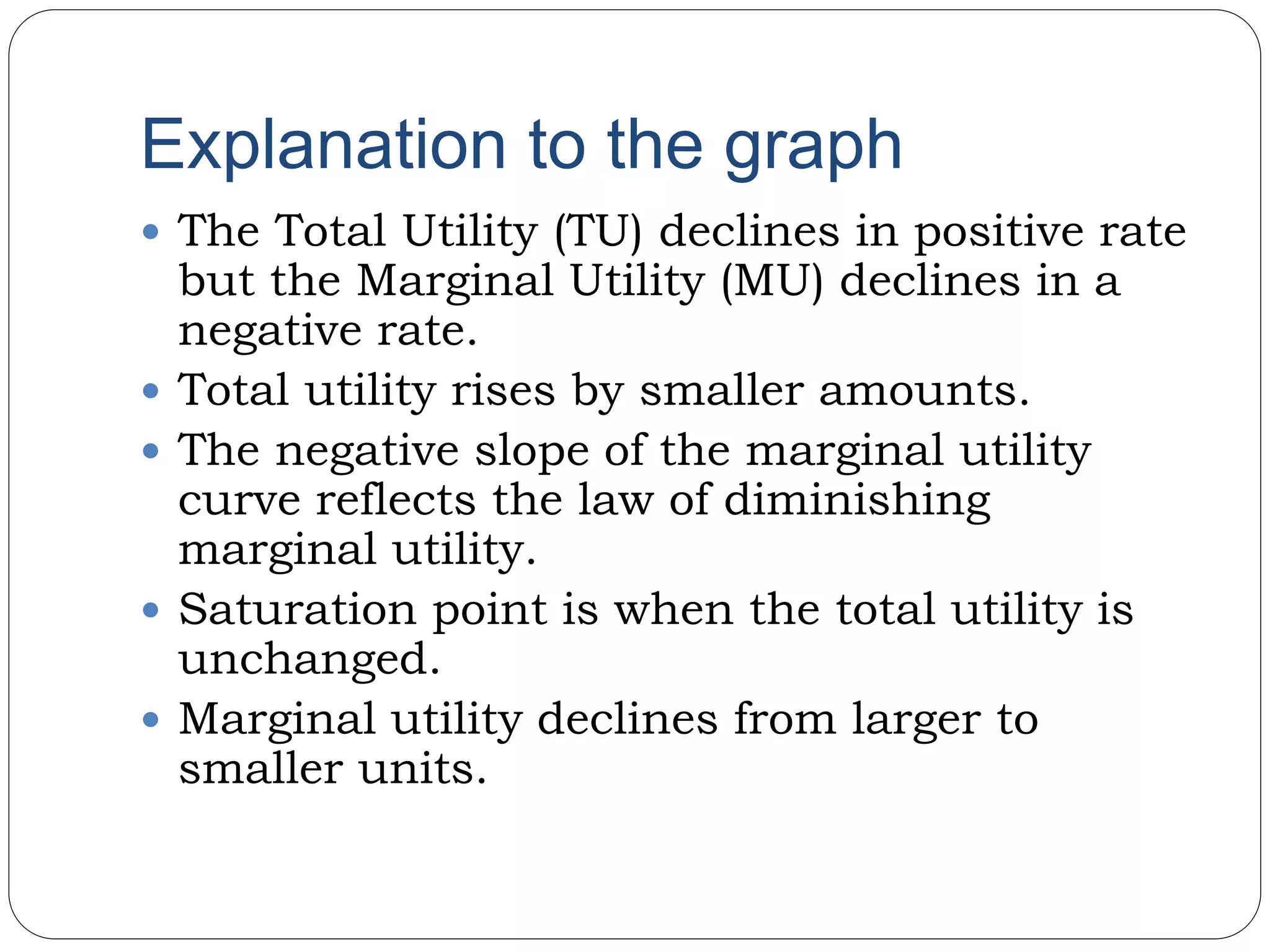 Explanation to the graph
 The Total Utility (TU) declines in positive rate
but the Marginal Utility (MU) declines in a
negative rate.
 Total utility rises by smaller amounts.
 The negative slope of the marginal utility
curve reflects the law of diminishing
marginal utility.
 Saturation point is when the total utility is
unchanged.
 Marginal utility declines from larger to
smaller units.
 