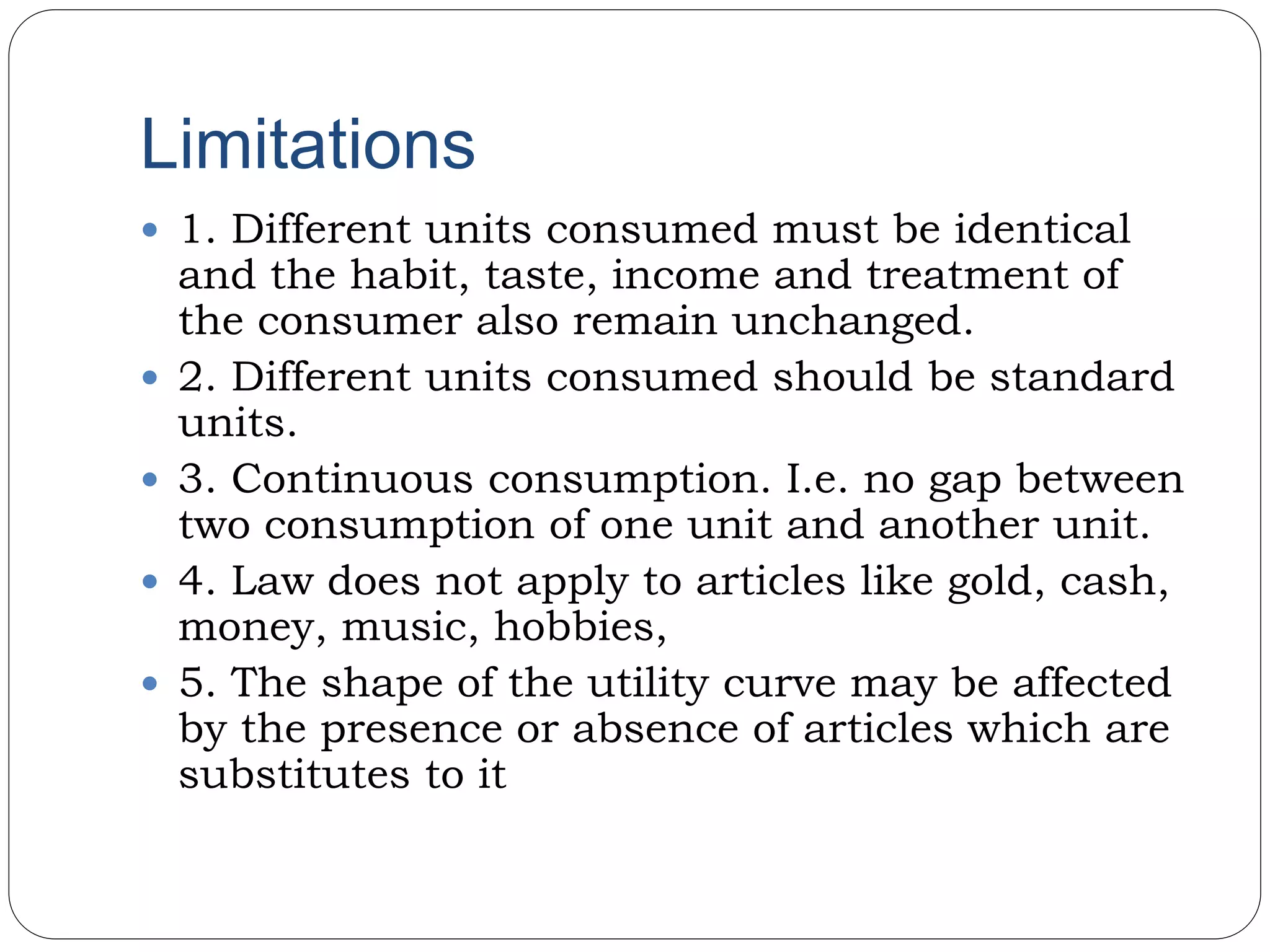Limitations
 1. Different units consumed must be identical
and the habit, taste, income and treatment of
the consumer also remain unchanged.
 2. Different units consumed should be standard
units.
 3. Continuous consumption. I.e. no gap between
two consumption of one unit and another unit.
 4. Law does not apply to articles like gold, cash,
money, music, hobbies,
 5. The shape of the utility curve may be affected
by the presence or absence of articles which are
substitutes to it
 