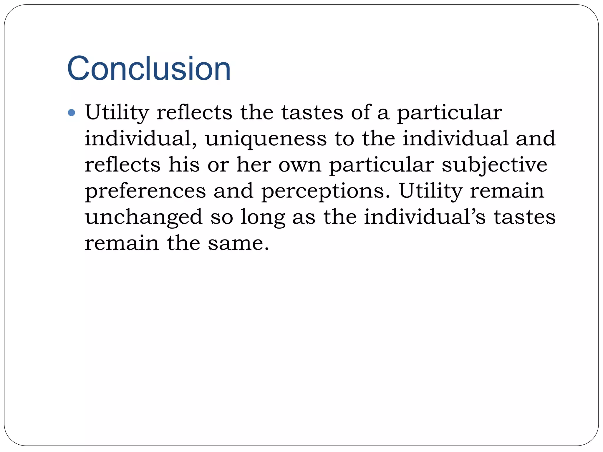 Conclusion
 Utility reflects the tastes of a particular
individual, uniqueness to the individual and
reflects his or her own particular subjective
preferences and perceptions. Utility remain
unchanged so long as the individual’s tastes
remain the same.
 