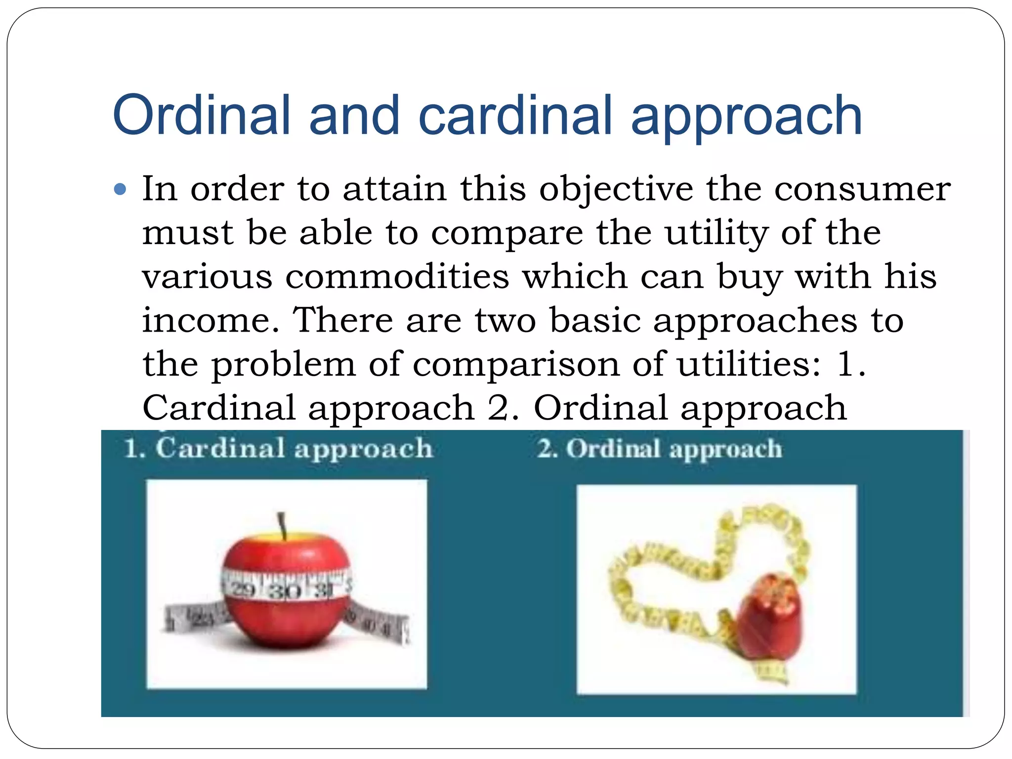 Ordinal and cardinal approach
 In order to attain this objective the consumer
must be able to compare the utility of the
various commodities which can buy with his
income. There are two basic approaches to
the problem of comparison of utilities: 1.
Cardinal approach 2. Ordinal approach
 