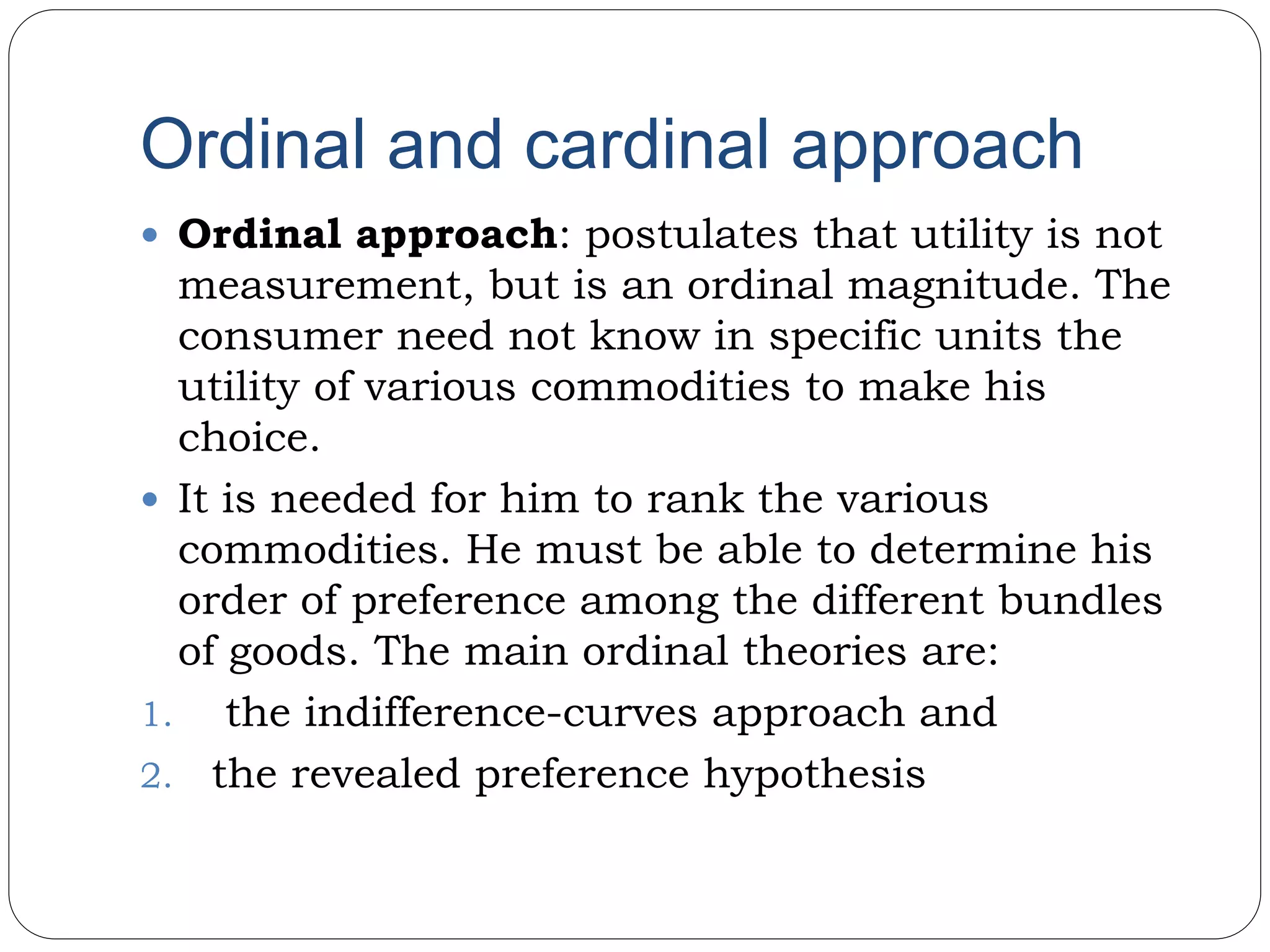 Ordinal and cardinal approach
 Ordinal approach: postulates that utility is not
measurement, but is an ordinal magnitude. The
consumer need not know in specific units the
utility of various commodities to make his
choice.
 It is needed for him to rank the various
commodities. He must be able to determine his
order of preference among the different bundles
of goods. The main ordinal theories are:
1. the indifference-curves approach and
2. the revealed preference hypothesis
 