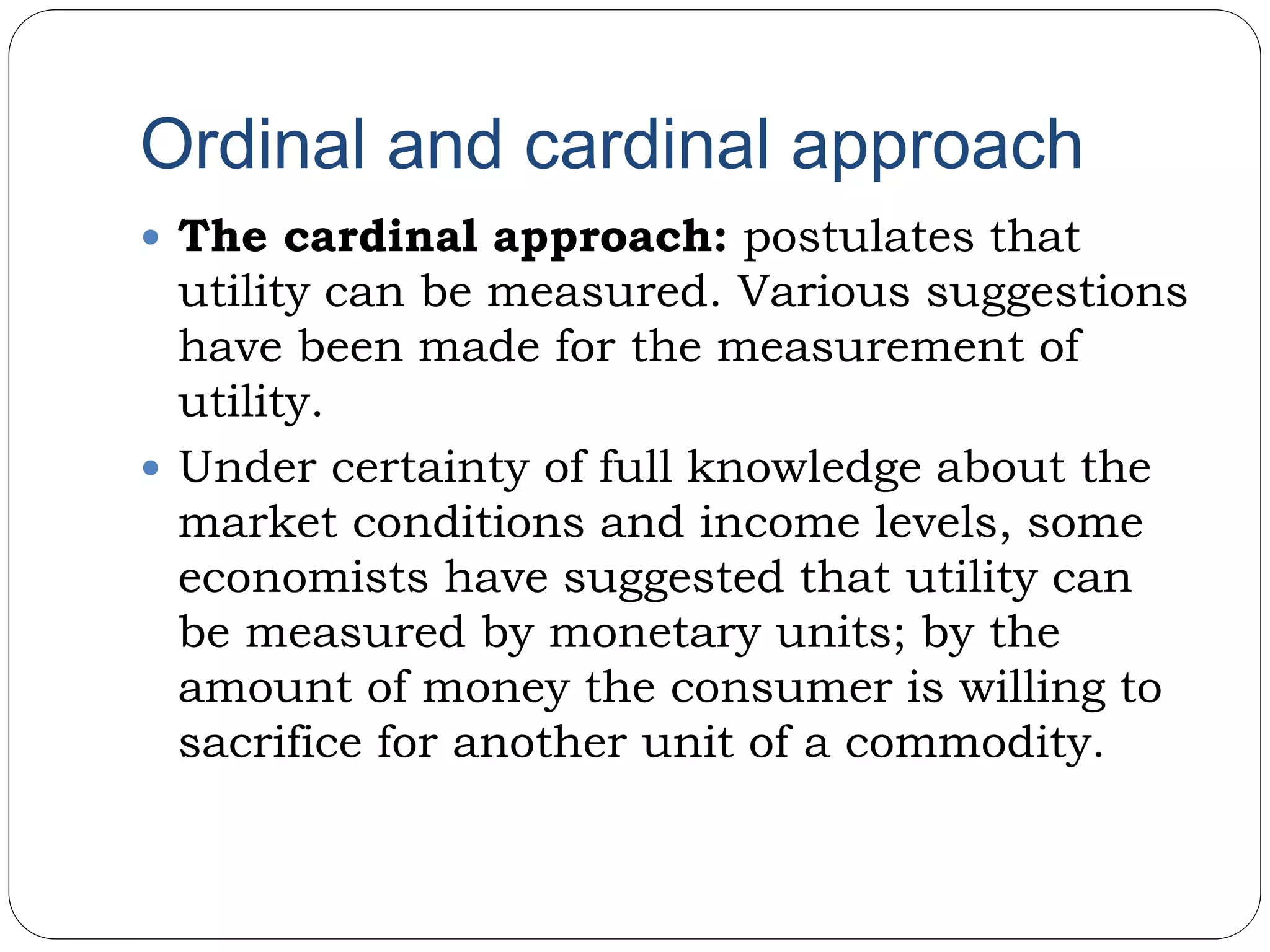 Ordinal and cardinal approach
 The cardinal approach: postulates that
utility can be measured. Various suggestions
have been made for the measurement of
utility.
 Under certainty of full knowledge about the
market conditions and income levels, some
economists have suggested that utility can
be measured by monetary units; by the
amount of money the consumer is willing to
sacrifice for another unit of a commodity.
 