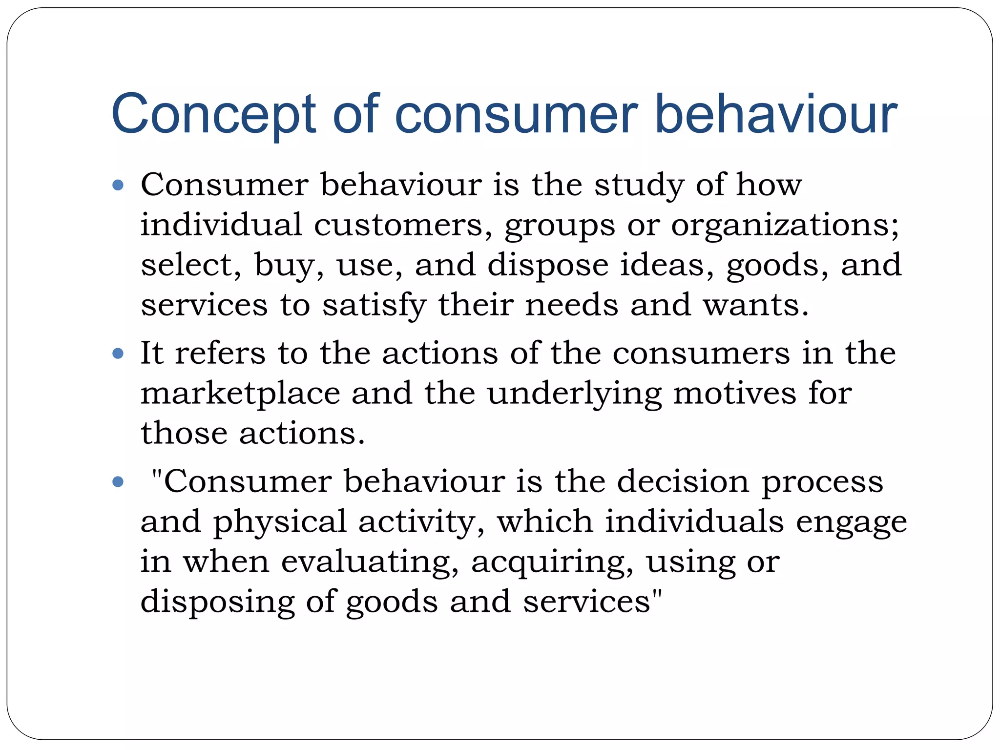 Concept of consumer behaviour
 Consumer behaviour is the study of how
individual customers, groups or organizations;
select, buy, use, and dispose ideas, goods, and
services to satisfy their needs and wants.
 It refers to the actions of the consumers in the
marketplace and the underlying motives for
those actions.
 "Consumer behaviour is the decision process
and physical activity, which individuals engage
in when evaluating, acquiring, using or
disposing of goods and services"
 