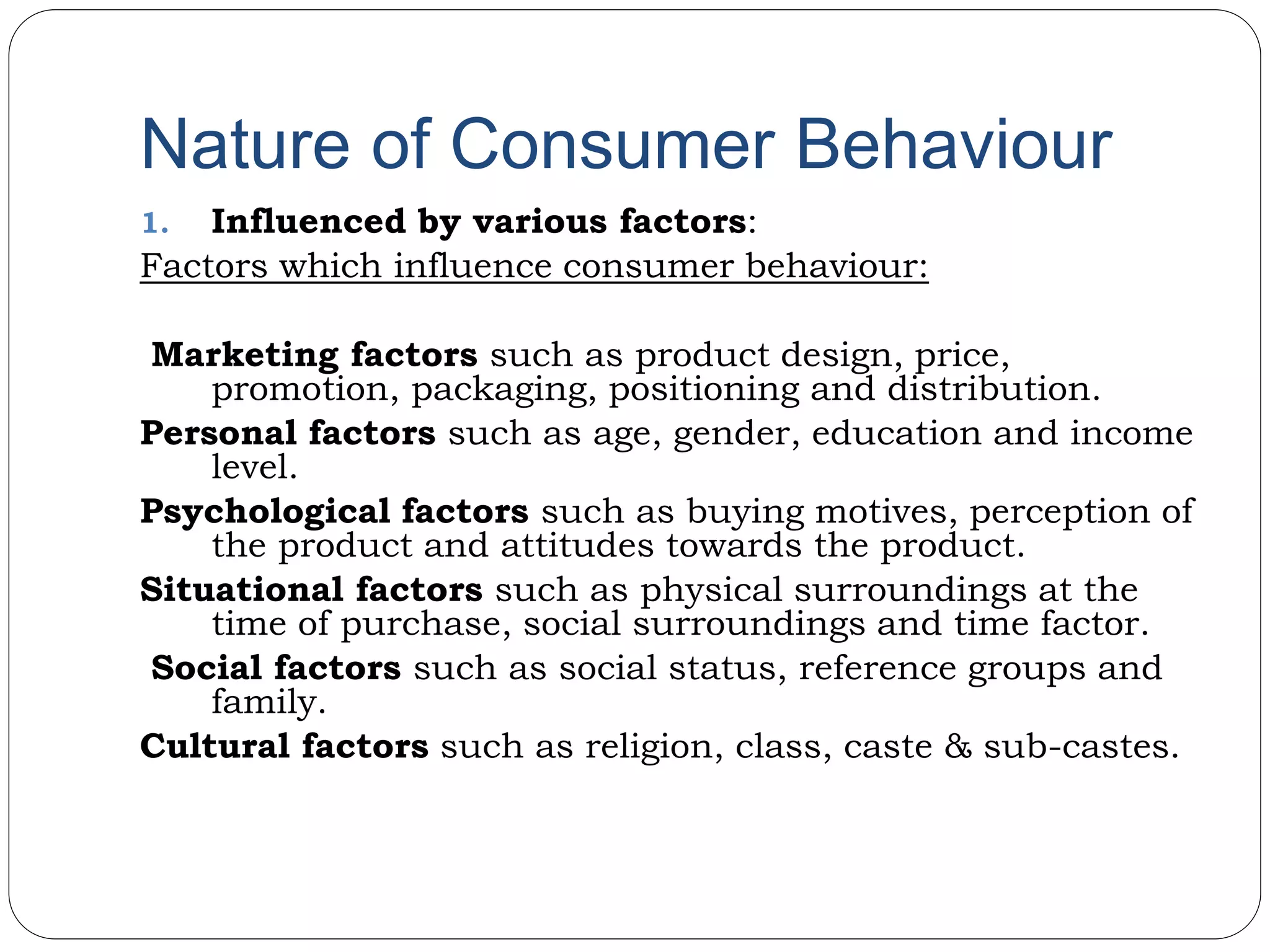 Nature of Consumer Behaviour
1. Influenced by various factors:
Factors which influence consumer behaviour:
Marketing factors such as product design, price,
promotion, packaging, positioning and distribution.
Personal factors such as age, gender, education and income
level.
Psychological factors such as buying motives, perception of
the product and attitudes towards the product.
Situational factors such as physical surroundings at the
time of purchase, social surroundings and time factor.
Social factors such as social status, reference groups and
family.
Cultural factors such as religion, class, caste & sub-castes.
 