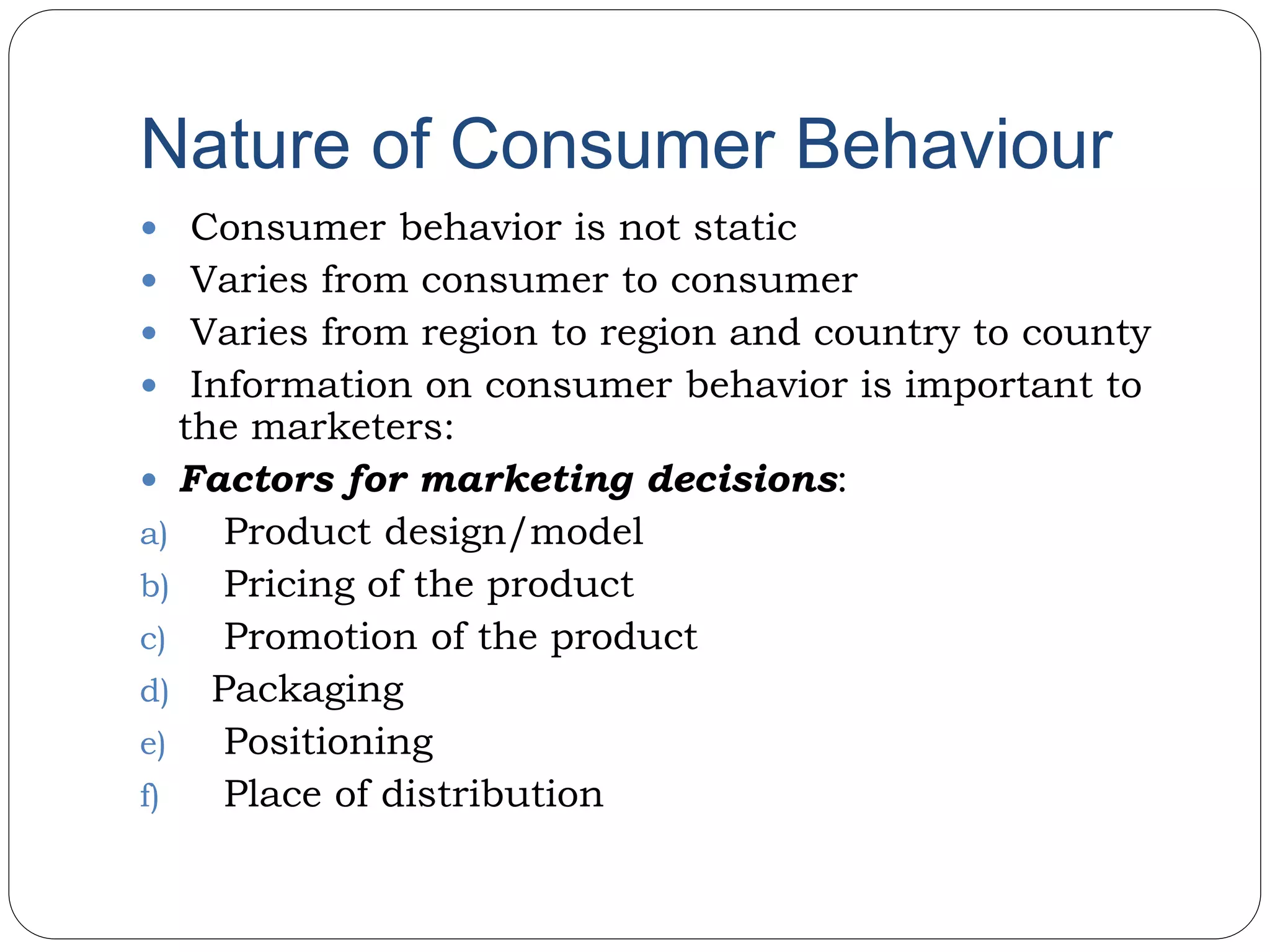 Nature of Consumer Behaviour
 Consumer behavior is not static
 Varies from consumer to consumer
 Varies from region to region and country to county
 Information on consumer behavior is important to
the marketers:
 Factors for marketing decisions:
a) Product design/model
b) Pricing of the product
c) Promotion of the product
d) Packaging
e) Positioning
f) Place of distribution
 