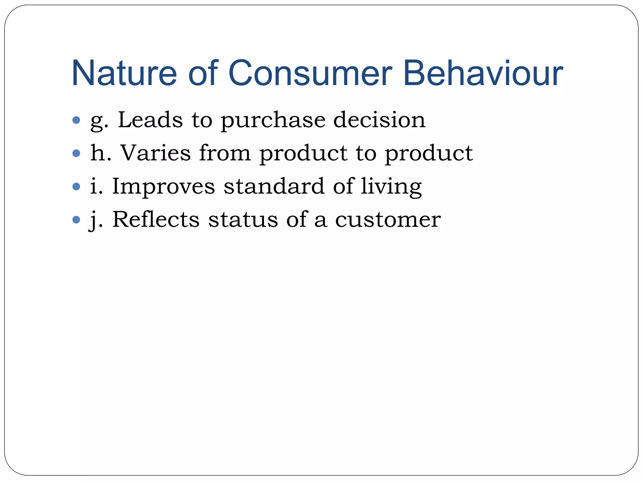 Nature of Consumer Behaviour
 g. Leads to purchase decision
 h. Varies from product to product
 i. Improves standard of living
 j. Reflects status of a customer
 