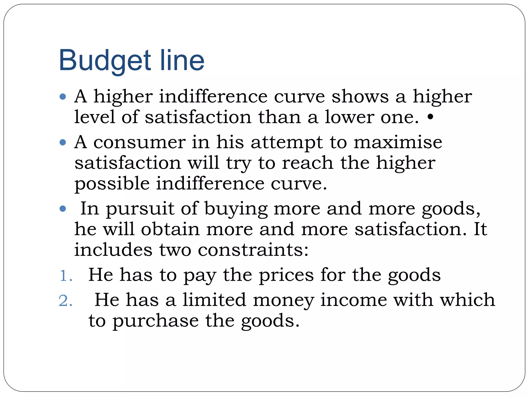 Budget line
 A higher indifference curve shows a higher
level of satisfaction than a lower one. •
 A consumer in his attempt to maximise
satisfaction will try to reach the higher
possible indifference curve.
 In pursuit of buying more and more goods,
he will obtain more and more satisfaction. It
includes two constraints:
1. He has to pay the prices for the goods
2. He has a limited money income with which
to purchase the goods.
 