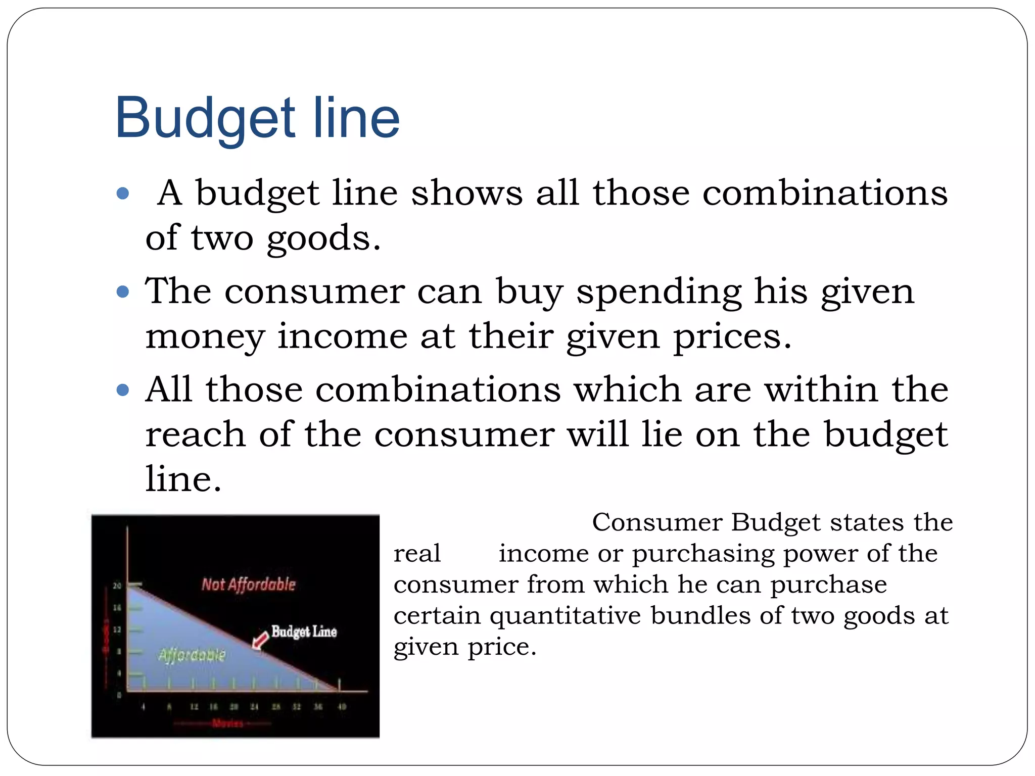 Budget line
 A budget line shows all those combinations
of two goods.
 The consumer can buy spending his given
money income at their given prices.
 All those combinations which are within the
reach of the consumer will lie on the budget
line.
• Consumer Budget states the
real income or purchasing power of the
consumer from which he can purchase
certain quantitative bundles of two goods at
given price.
 