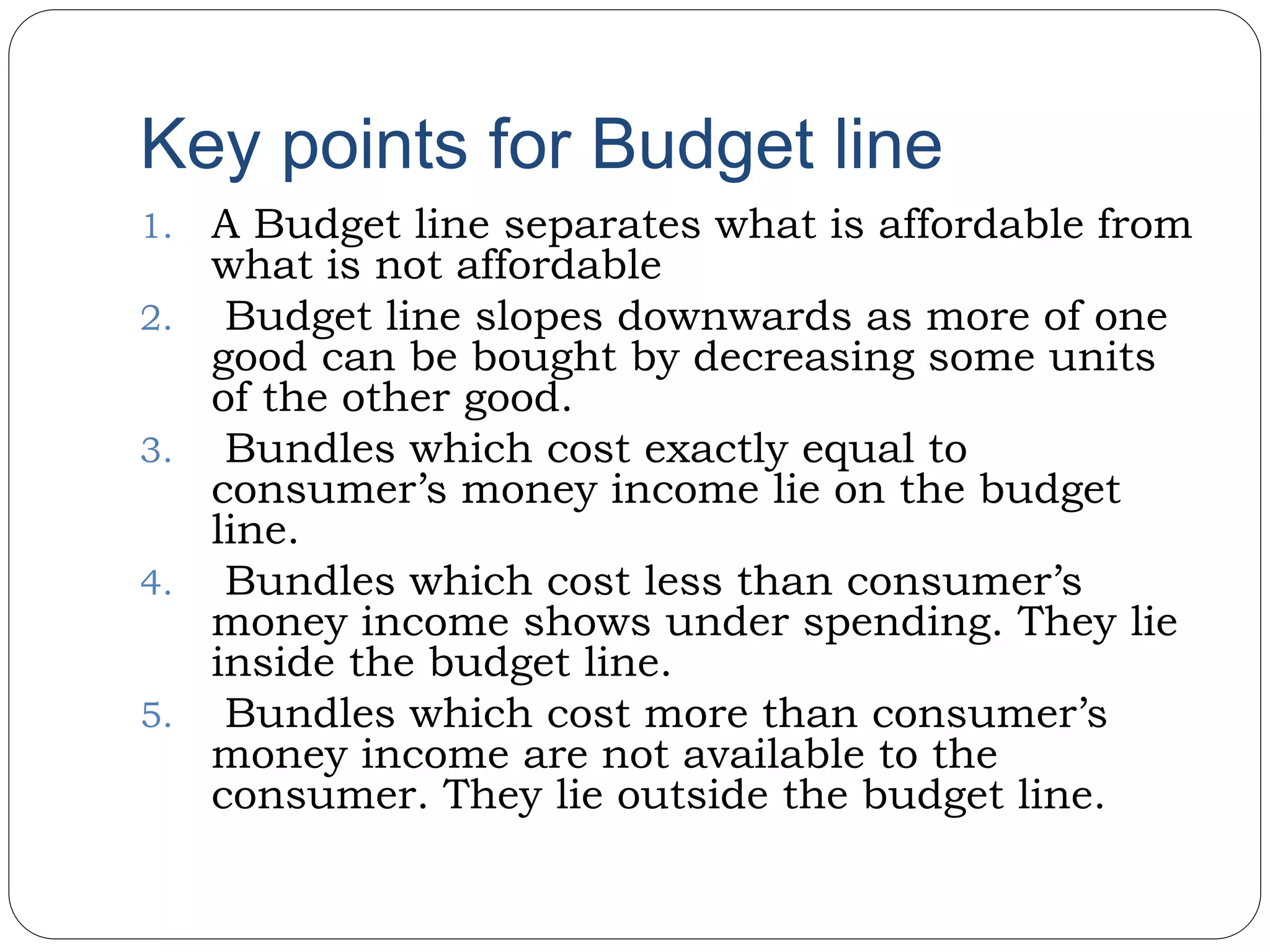 Key points for Budget line
1. A Budget line separates what is affordable from
what is not affordable
2. Budget line slopes downwards as more of one
good can be bought by decreasing some units
of the other good.
3. Bundles which cost exactly equal to
consumer’s money income lie on the budget
line.
4. Bundles which cost less than consumer’s
money income shows under spending. They lie
inside the budget line.
5. Bundles which cost more than consumer’s
money income are not available to the
consumer. They lie outside the budget line.
 