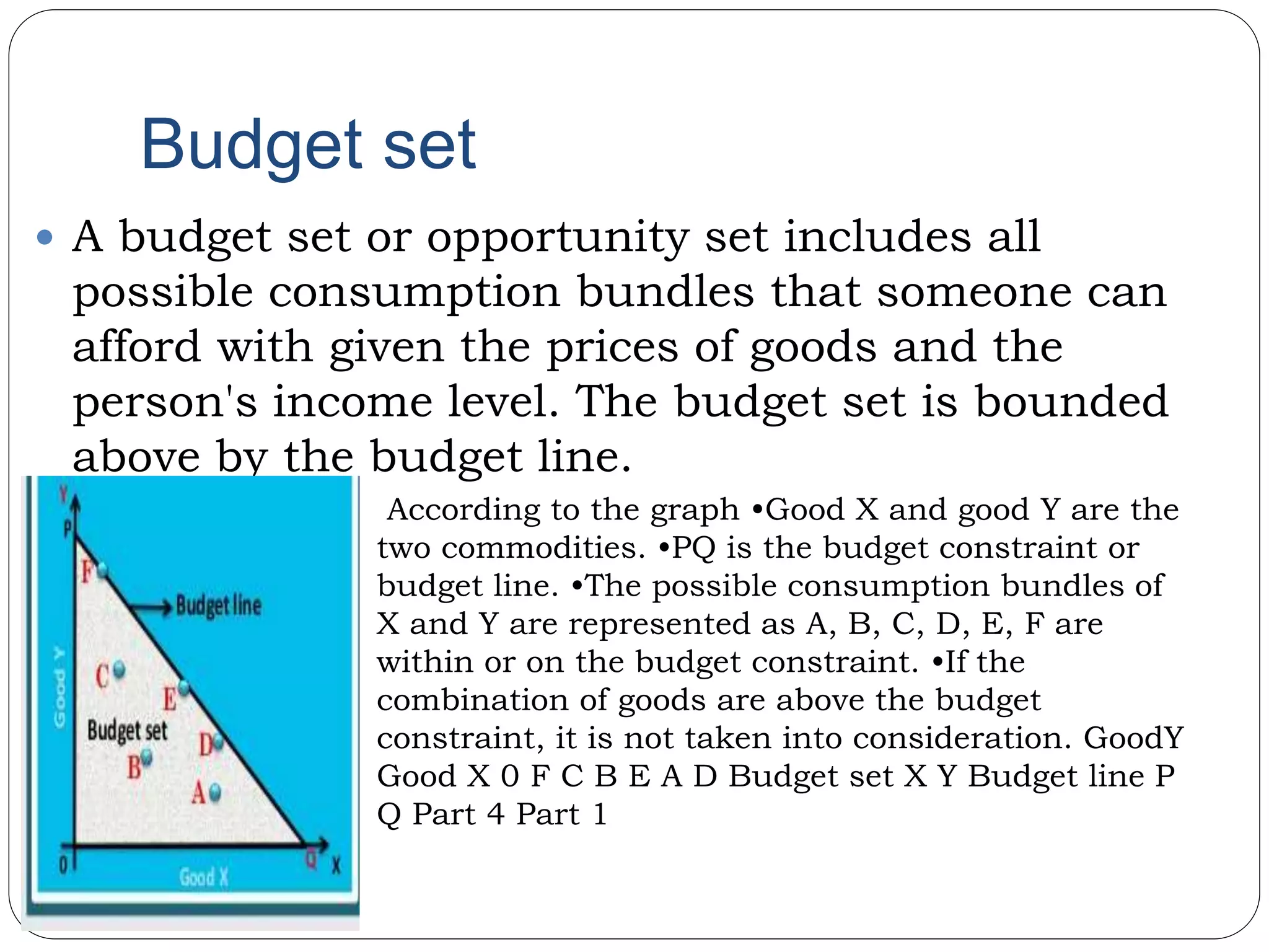 Budget set
 A budget set or opportunity set includes all
possible consumption bundles that someone can
afford with given the prices of goods and the
person's income level. The budget set is bounded
above by the budget line.
• According to the graph •Good X and good Y are the
two commodities. •PQ is the budget constraint or
budget line. •The possible consumption bundles of
X and Y are represented as A, B, C, D, E, F are
within or on the budget constraint. •If the
combination of goods are above the budget
constraint, it is not taken into consideration. GoodY
Good X 0 F C B E A D Budget set X Y Budget line P
Q Part 4 Part 1
 