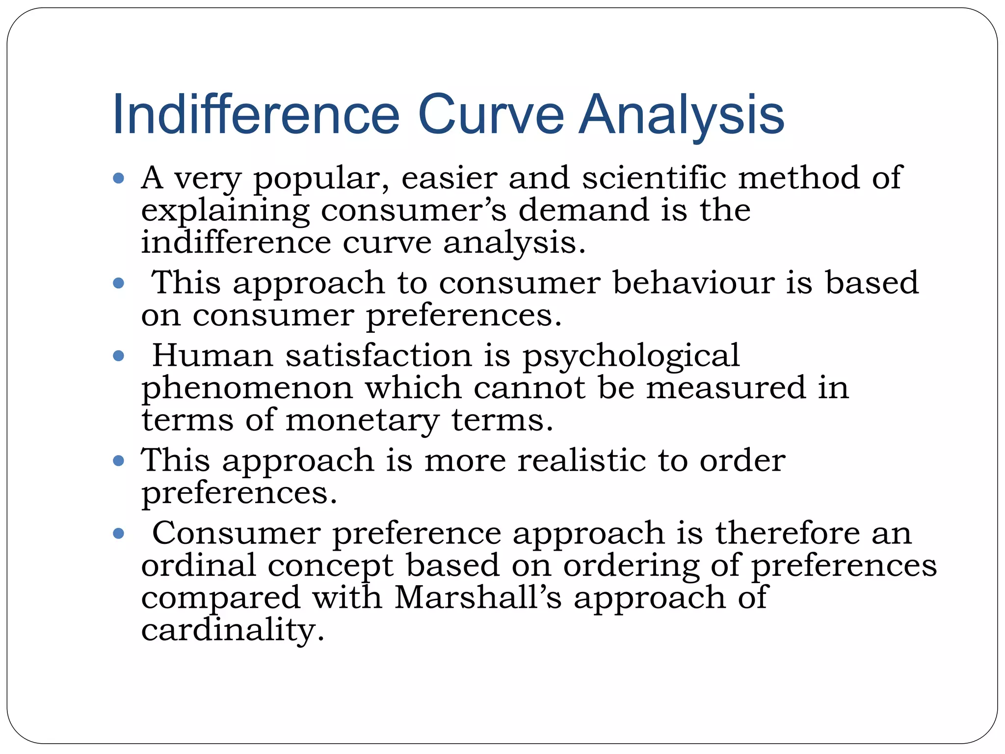 Indifference Curve Analysis
 A very popular, easier and scientific method of
explaining consumer’s demand is the
indifference curve analysis.
 This approach to consumer behaviour is based
on consumer preferences.
 Human satisfaction is psychological
phenomenon which cannot be measured in
terms of monetary terms.
 This approach is more realistic to order
preferences.
 Consumer preference approach is therefore an
ordinal concept based on ordering of preferences
compared with Marshall’s approach of
cardinality.
 