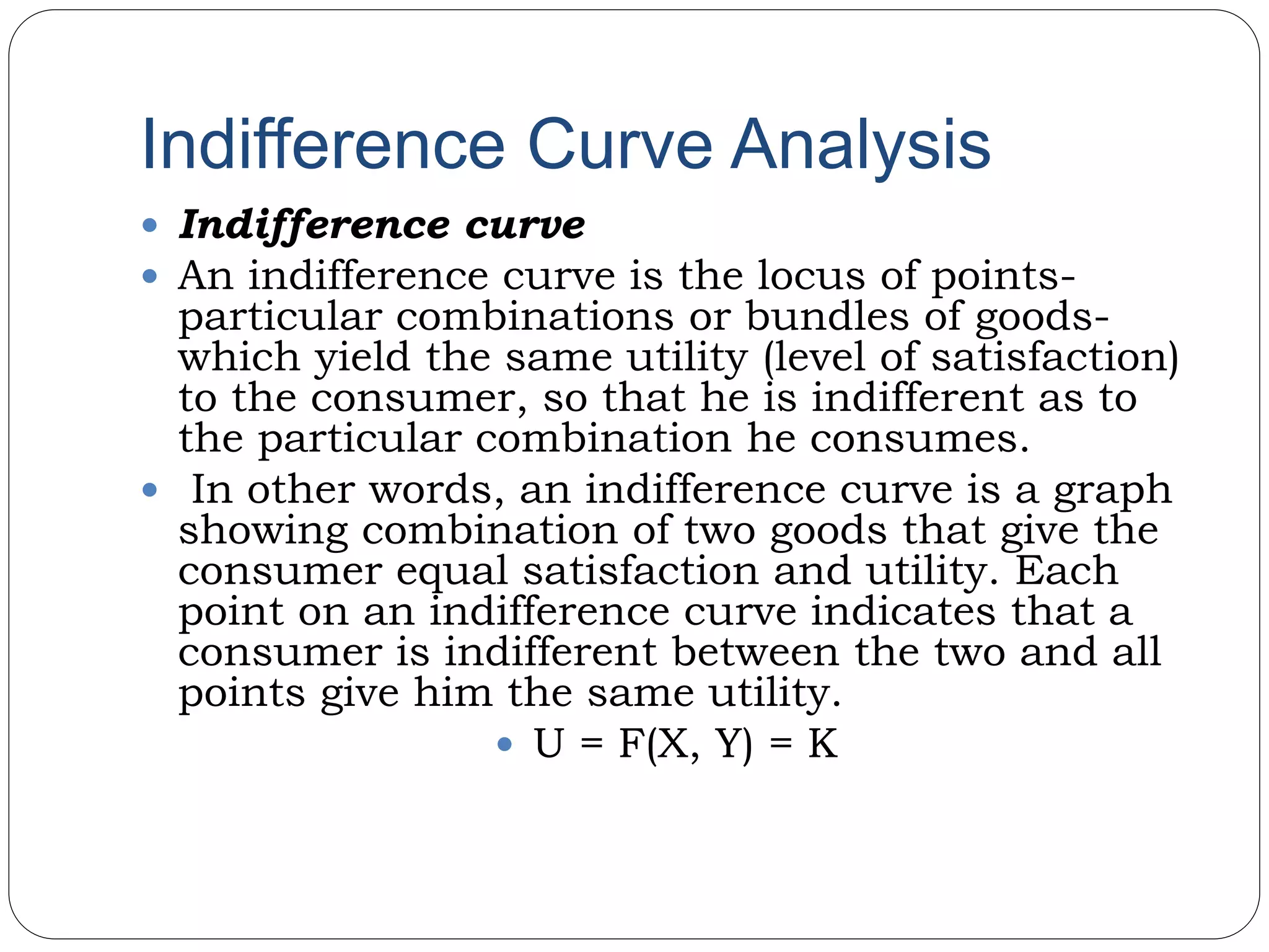 Indifference Curve Analysis
 Indifference curve
 An indifference curve is the locus of points-
particular combinations or bundles of goods-
which yield the same utility (level of satisfaction)
to the consumer, so that he is indifferent as to
the particular combination he consumes.
 In other words, an indifference curve is a graph
showing combination of two goods that give the
consumer equal satisfaction and utility. Each
point on an indifference curve indicates that a
consumer is indifferent between the two and all
points give him the same utility.
 U = F(X, Y) = K
 