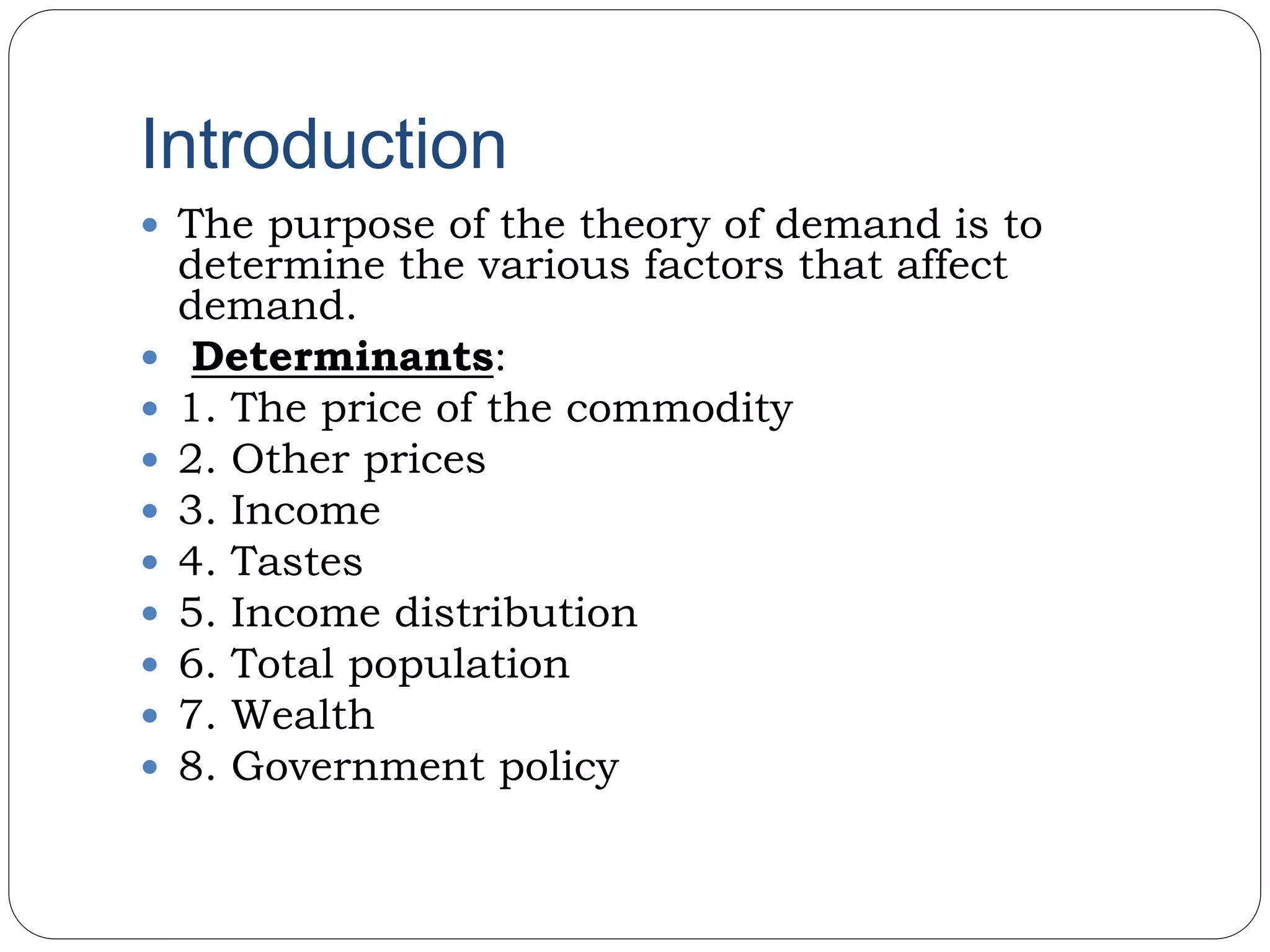 Introduction
 The purpose of the theory of demand is to
determine the various factors that affect
demand.
 Determinants:
 1. The price of the commodity
 2. Other prices
 3. Income
 4. Tastes
 5. Income distribution
 6. Total population
 7. Wealth
 8. Government policy
 