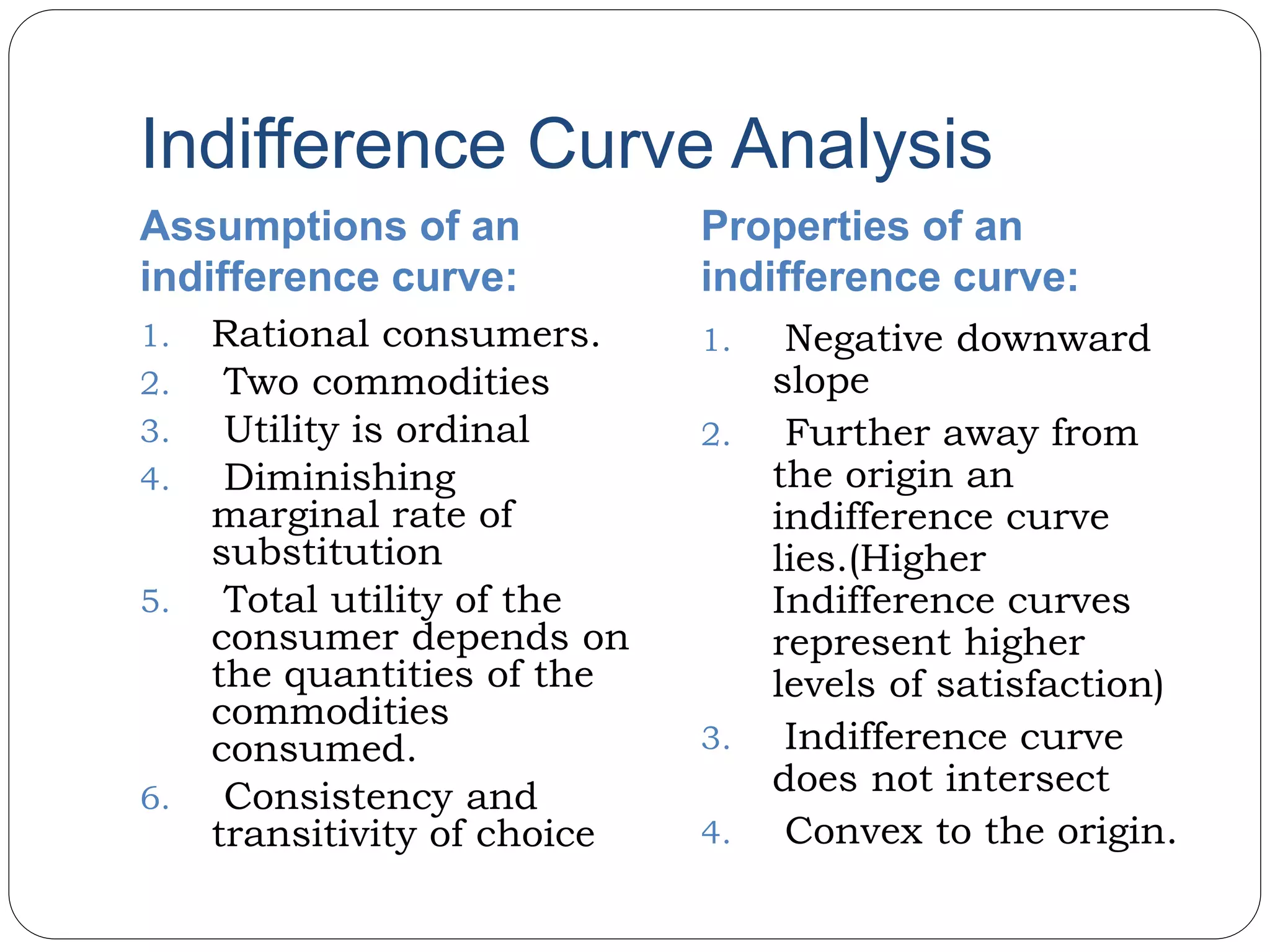 Indifference Curve Analysis
Assumptions of an
indifference curve:
Properties of an
indifference curve:
1. Rational consumers.
2. Two commodities
3. Utility is ordinal
4. Diminishing
marginal rate of
substitution
5. Total utility of the
consumer depends on
the quantities of the
commodities
consumed.
6. Consistency and
transitivity of choice
1. Negative downward
slope
2. Further away from
the origin an
indifference curve
lies.(Higher
Indifference curves
represent higher
levels of satisfaction)
3. Indifference curve
does not intersect
4. Convex to the origin.
 