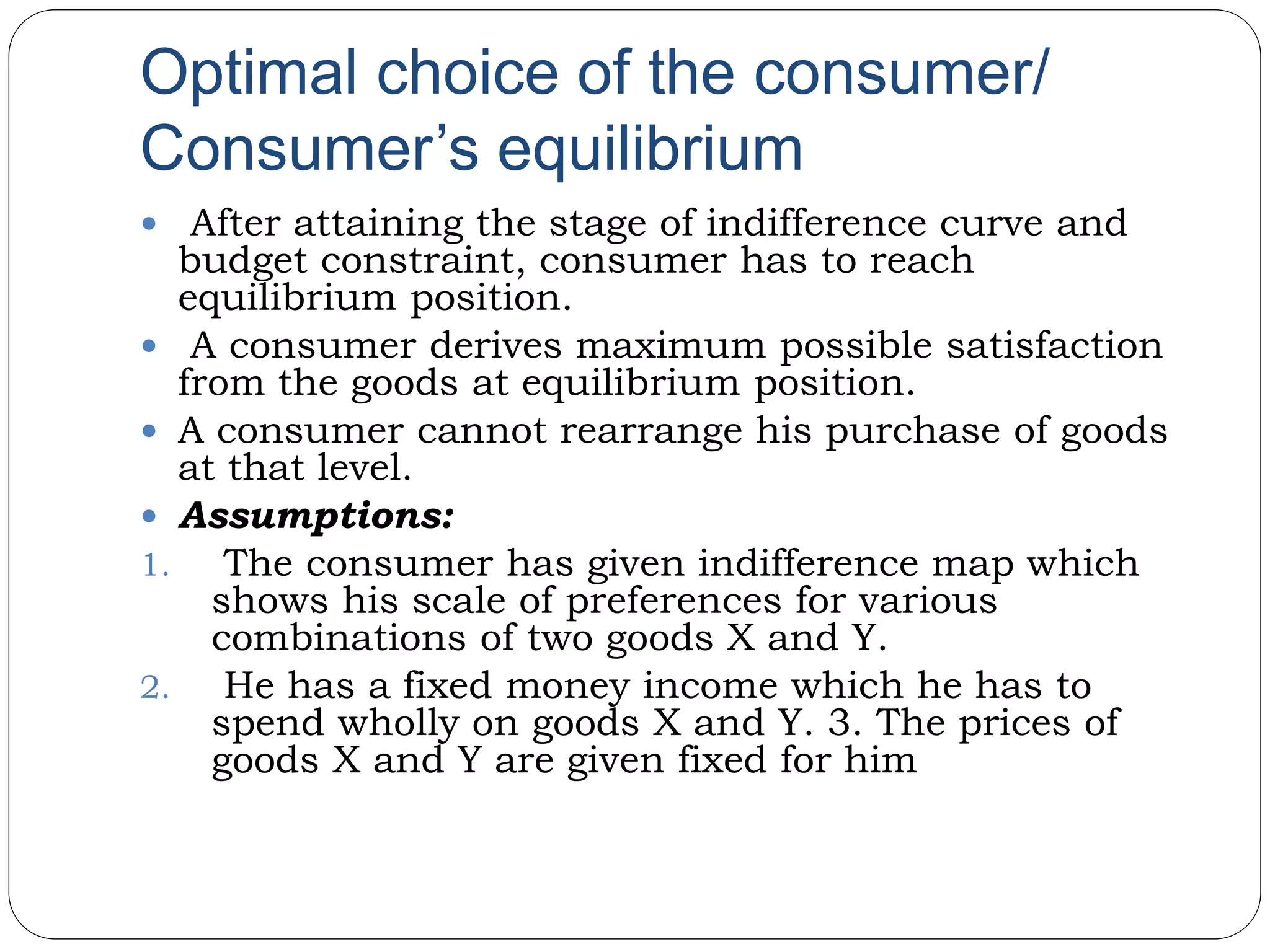 Optimal choice of the consumer/
Consumer’s equilibrium
 After attaining the stage of indifference curve and
budget constraint, consumer has to reach
equilibrium position.
 A consumer derives maximum possible satisfaction
from the goods at equilibrium position.
 A consumer cannot rearrange his purchase of goods
at that level.
 Assumptions:
1. The consumer has given indifference map which
shows his scale of preferences for various
combinations of two goods X and Y.
2. He has a fixed money income which he has to
spend wholly on goods X and Y. 3. The prices of
goods X and Y are given fixed for him
 