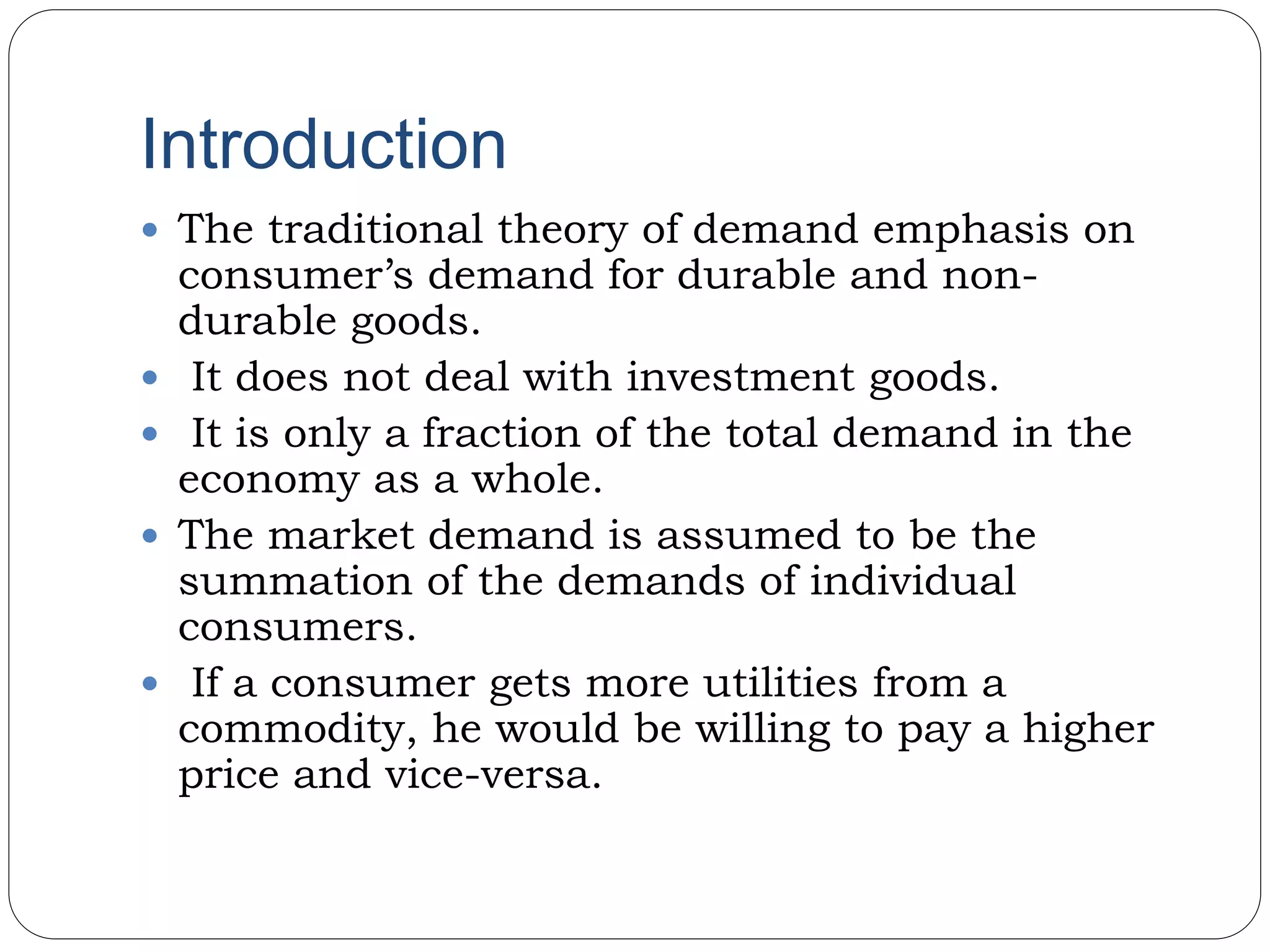 Introduction
 The traditional theory of demand emphasis on
consumer’s demand for durable and non-
durable goods.
 It does not deal with investment goods.
 It is only a fraction of the total demand in the
economy as a whole.
 The market demand is assumed to be the
summation of the demands of individual
consumers.
 If a consumer gets more utilities from a
commodity, he would be willing to pay a higher
price and vice-versa.
 