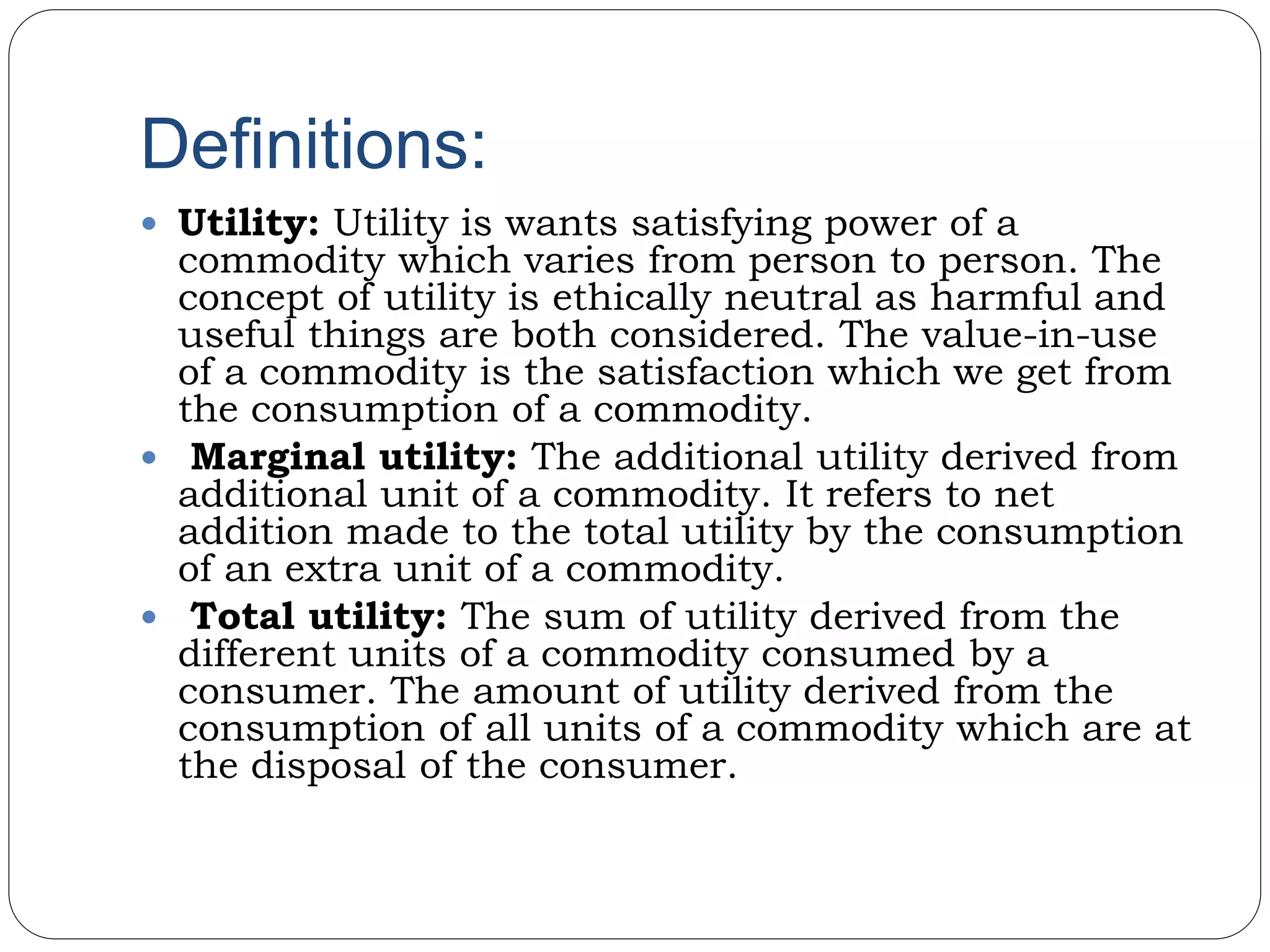 Definitions:
 Utility: Utility is wants satisfying power of a
commodity which varies from person to person. The
concept of utility is ethically neutral as harmful and
useful things are both considered. The value-in-use
of a commodity is the satisfaction which we get from
the consumption of a commodity.
 Marginal utility: The additional utility derived from
additional unit of a commodity. It refers to net
addition made to the total utility by the consumption
of an extra unit of a commodity.
 Total utility: The sum of utility derived from the
different units of a commodity consumed by a
consumer. The amount of utility derived from the
consumption of all units of a commodity which are at
the disposal of the consumer.
 
