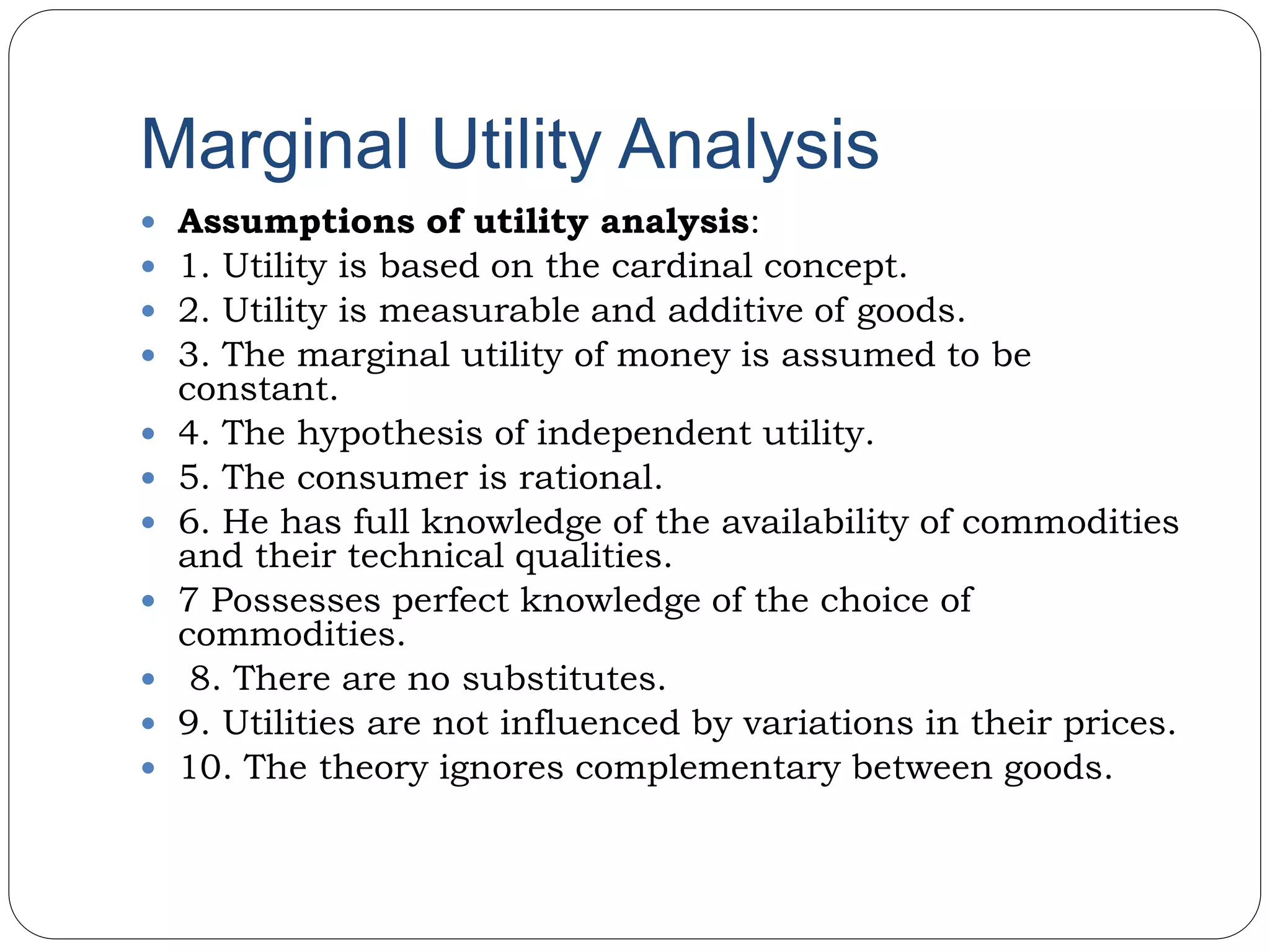 Marginal Utility Analysis
 Assumptions of utility analysis:
 1. Utility is based on the cardinal concept.
 2. Utility is measurable and additive of goods.
 3. The marginal utility of money is assumed to be
constant.
 4. The hypothesis of independent utility.
 5. The consumer is rational.
 6. He has full knowledge of the availability of commodities
and their technical qualities.
 7 Possesses perfect knowledge of the choice of
commodities.
 8. There are no substitutes.
 9. Utilities are not influenced by variations in their prices.
 10. The theory ignores complementary between goods.
 