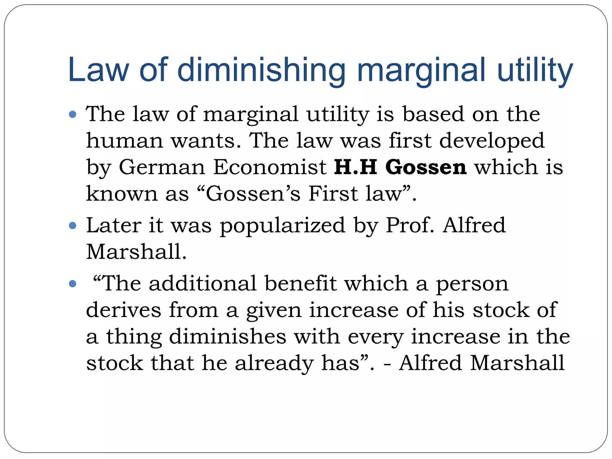 Law of diminishing marginal utility
 The law of marginal utility is based on the
human wants. The law was first developed
by German Economist H.H Gossen which is
known as “Gossen’s First law”.
 Later it was popularized by Prof. Alfred
Marshall.
 “The additional benefit which a person
derives from a given increase of his stock of
a thing diminishes with every increase in the
stock that he already has”. - Alfred Marshall
 