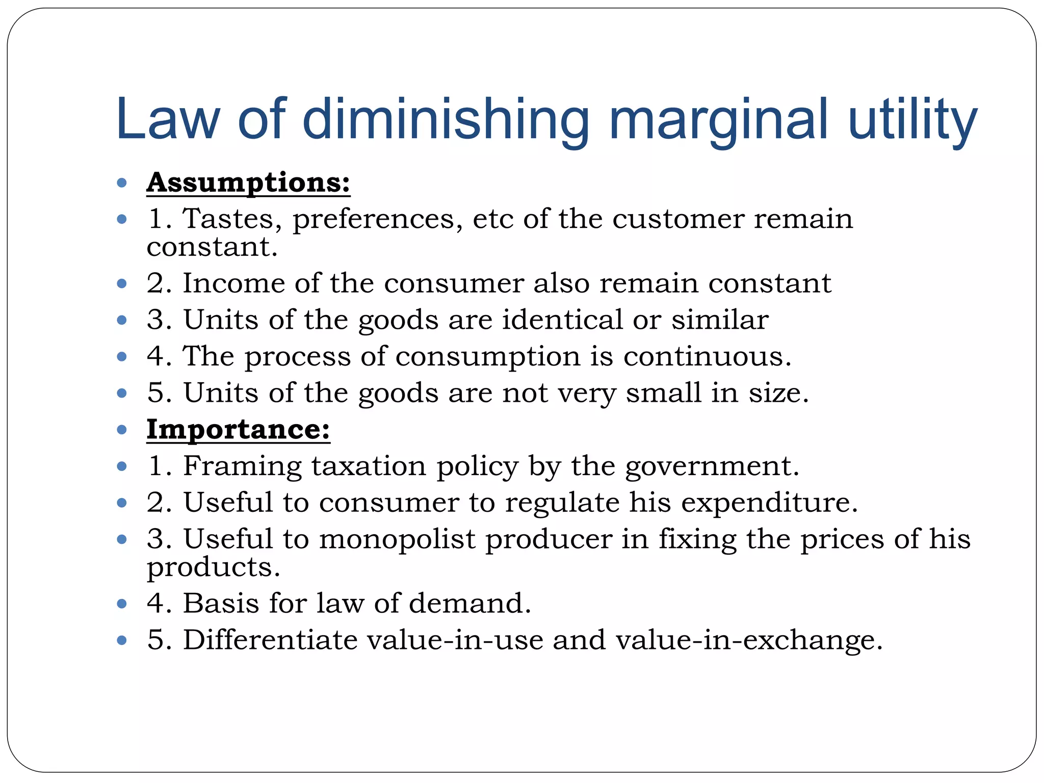 Law of diminishing marginal utility
 Assumptions:
 1. Tastes, preferences, etc of the customer remain
constant.
 2. Income of the consumer also remain constant
 3. Units of the goods are identical or similar
 4. The process of consumption is continuous.
 5. Units of the goods are not very small in size.
 Importance:
 1. Framing taxation policy by the government.
 2. Useful to consumer to regulate his expenditure.
 3. Useful to monopolist producer in fixing the prices of his
products.
 4. Basis for law of demand.
 5. Differentiate value-in-use and value-in-exchange.
 
