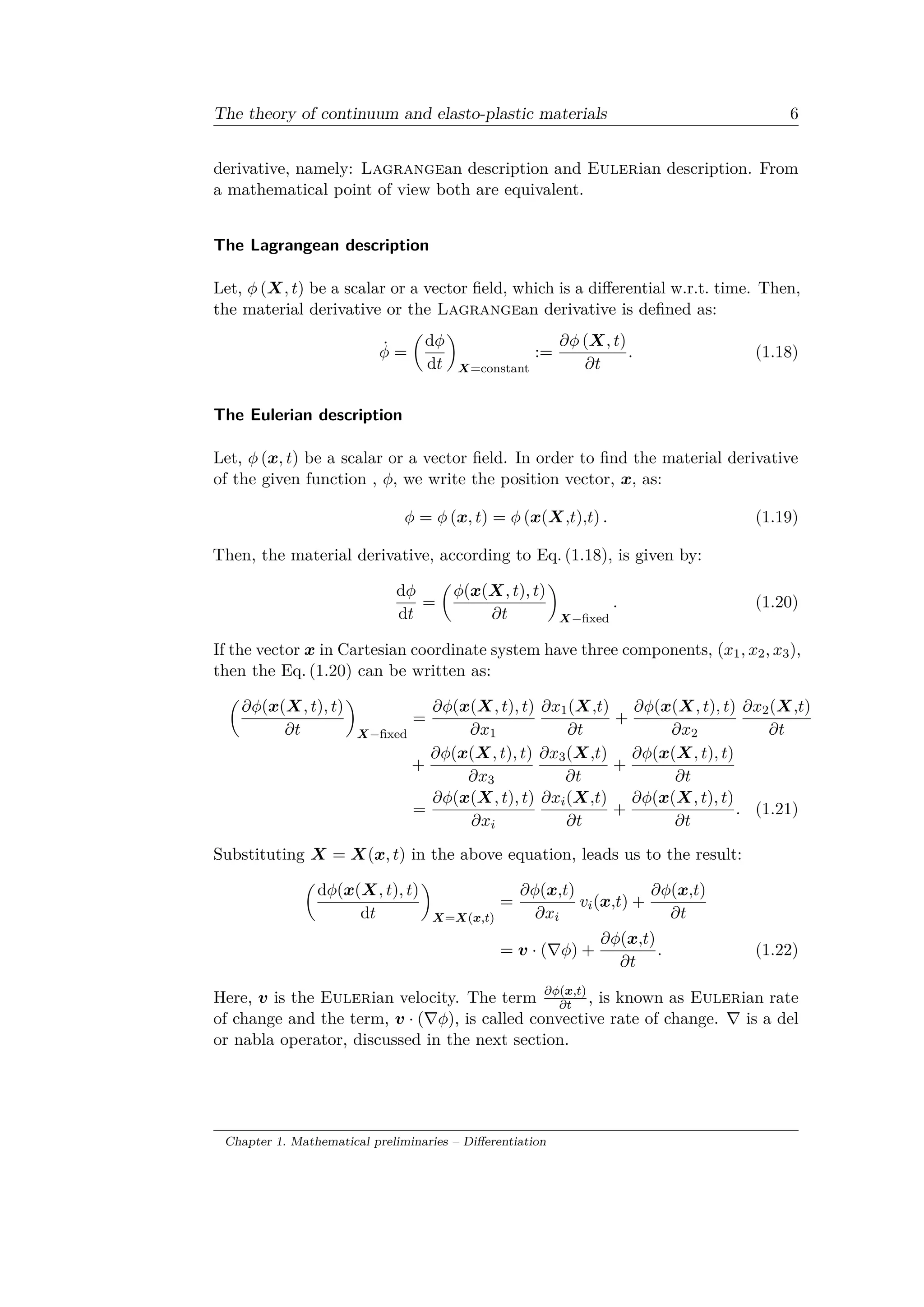 The theory of continuum and elasto-plastic materials 6
derivative, namely: Lagrangean description and Eulerian description. From
a mathematical point of view both are equivalent.
The Lagrangean description
Let, 𝜑 (𝑋, 𝑡) be a scalar or a vector field, which is a differential w.r.t. time. Then,
the material derivative or the Lagrangean derivative is defined as:
˙𝜑 =
(︂
d𝜑
d𝑡
)︂
𝑋=constant
:=
𝜕𝜑 (𝑋, 𝑡)
𝜕𝑡
. (1.18)
The Eulerian description
Let, 𝜑 (𝑥, 𝑡) be a scalar or a vector field. In order to find the material derivative
of the given function , 𝜑, we write the position vector, 𝑥, as:
𝜑 = 𝜑 (𝑥, 𝑡) = 𝜑 (𝑥(𝑋,𝑡),𝑡) . (1.19)
Then, the material derivative, according to Eq. (1.18), is given by:
d𝜑
d𝑡
=
(︂
𝜑(𝑥(𝑋, 𝑡), 𝑡)
𝜕𝑡
)︂
𝑋−fixed
. (1.20)
If the vector 𝑥 in Cartesian coordinate system have three components, (𝑥1, 𝑥2, 𝑥3),
then the Eq. (1.20) can be written as:
(︂
𝜕𝜑(𝑥(𝑋, 𝑡), 𝑡)
𝜕𝑡
)︂
𝑋−fixed
=
𝜕𝜑(𝑥(𝑋, 𝑡), 𝑡)
𝜕𝑥1
𝜕𝑥1(𝑋,𝑡)
𝜕𝑡
+
𝜕𝜑(𝑥(𝑋, 𝑡), 𝑡)
𝜕𝑥2
𝜕𝑥2(𝑋,𝑡)
𝜕𝑡
+
𝜕𝜑(𝑥(𝑋, 𝑡), 𝑡)
𝜕𝑥3
𝜕𝑥3(𝑋,𝑡)
𝜕𝑡
+
𝜕𝜑(𝑥(𝑋, 𝑡), 𝑡)
𝜕𝑡
=
𝜕𝜑(𝑥(𝑋, 𝑡), 𝑡)
𝜕𝑥𝑖
𝜕𝑥𝑖(𝑋,𝑡)
𝜕𝑡
+
𝜕𝜑(𝑥(𝑋, 𝑡), 𝑡)
𝜕𝑡
. (1.21)
Substituting 𝑋 = 𝑋(𝑥, 𝑡) in the above equation, leads us to the result:
(︂
d𝜑(𝑥(𝑋, 𝑡), 𝑡)
d𝑡
)︂
𝑋=𝑋(𝑥,𝑡)
=
𝜕𝜑(𝑥,𝑡)
𝜕𝑥𝑖
𝑣𝑖(𝑥,𝑡) +
𝜕𝜑(𝑥,𝑡)
𝜕𝑡
= 𝑣 · (∇𝜑) +
𝜕𝜑(𝑥,𝑡)
𝜕𝑡
. (1.22)
Here, 𝑣 is the Eulerian velocity. The term 𝜕𝜑(𝑥,𝑡)
𝜕𝑡 , is known as Eulerian rate
of change and the term, 𝑣 · (∇𝜑), is called convective rate of change. ∇ is a del
or nabla operator, discussed in the next section.
Chapter 1. Mathematical preliminaries – Differentiation
 
