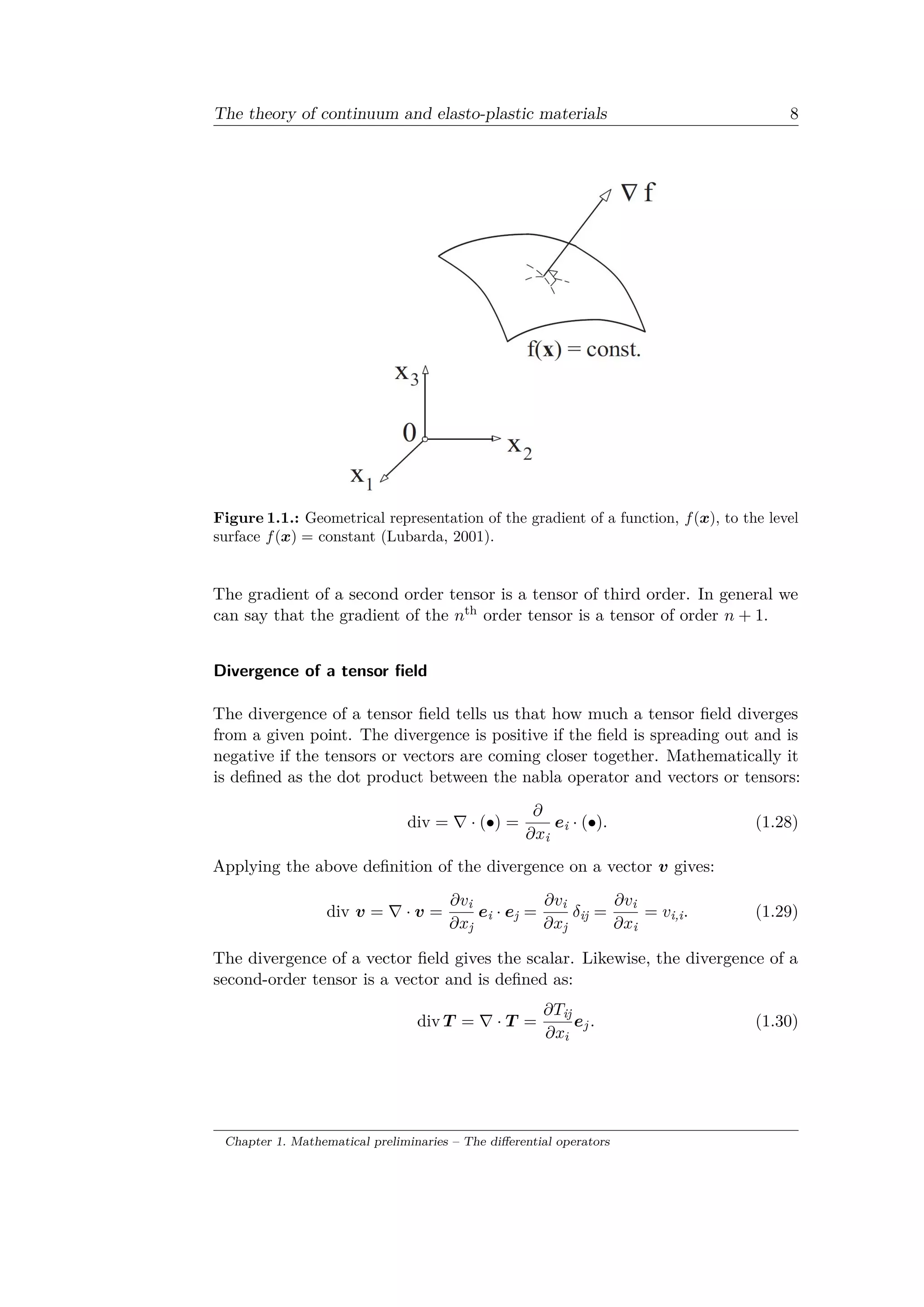 The theory of continuum and elasto-plastic materials 8
Figure 1.1.: Geometrical representation of the gradient of a function, 𝑓(𝑥), to the level
surface 𝑓(𝑥) = constant (Lubarda, 2001).
The gradient of a second order tensor is a tensor of third order. In general we
can say that the gradient of the 𝑛th order tensor is a tensor of order 𝑛 + 1.
Divergence of a tensor field
The divergence of a tensor field tells us that how much a tensor field diverges
from a given point. The divergence is positive if the field is spreading out and is
negative if the tensors or vectors are coming closer together. Mathematically it
is defined as the dot product between the nabla operator and vectors or tensors:
div = ∇ · (∙) =
𝜕
𝜕𝑥i
𝑒i · (∙). (1.28)
Applying the above definition of the divergence on a vector 𝑣 gives:
div 𝑣 = ∇ · 𝑣 =
𝜕𝑣i
𝜕𝑥j
𝑒i · 𝑒j =
𝜕𝑣i
𝜕𝑥j
𝛿ij =
𝜕𝑣i
𝜕𝑥i
= 𝑣i,i. (1.29)
The divergence of a vector field gives the scalar. Likewise, the divergence of a
second-order tensor is a vector and is defined as:
div 𝑇 = ∇ · 𝑇 =
𝜕𝑇ij
𝜕𝑥𝑖
𝑒 𝑗. (1.30)
Chapter 1. Mathematical preliminaries – The differential operators
 