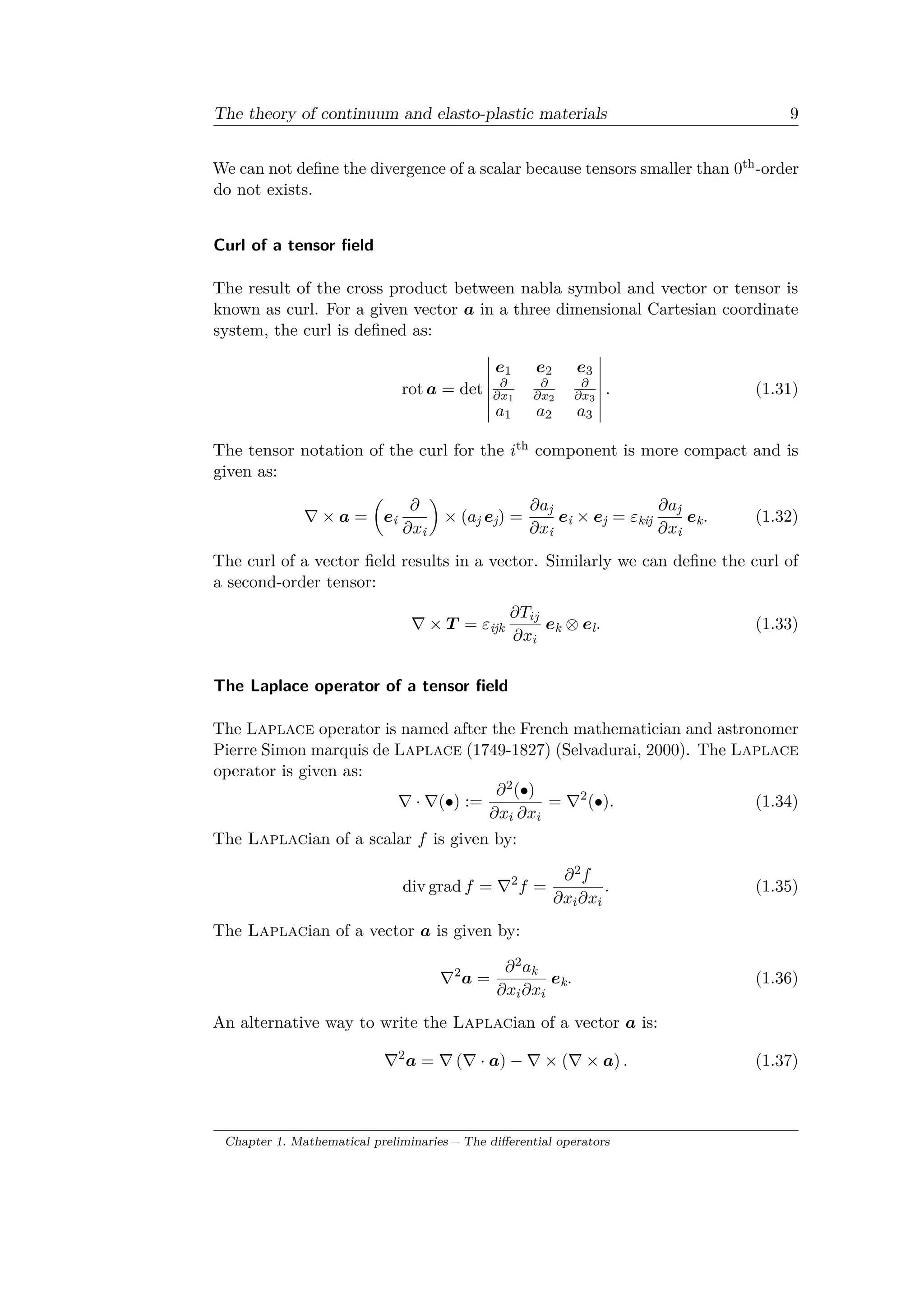 The theory of continuum and elasto-plastic materials 9
We can not define the divergence of a scalar because tensors smaller than 0th-order
do not exists.
Curl of a tensor field
The result of the cross product between nabla symbol and vector or tensor is
known as curl. For a given vector 𝑎 in a three dimensional Cartesian coordinate
system, the curl is defined as:
rot 𝑎 = det
⃒
⃒
⃒
⃒
⃒
⃒
⃒
𝑒1 𝑒2 𝑒3
𝜕
𝜕𝑥1
𝜕
𝜕𝑥2
𝜕
𝜕𝑥3
𝑎1 𝑎2 𝑎3
⃒
⃒
⃒
⃒
⃒
⃒
⃒
. (1.31)
The tensor notation of the curl for the 𝑖th component is more compact and is
given as:
∇ × 𝑎 =
(︂
𝑒i
𝜕
𝜕𝑥i
)︂
× (𝑎j 𝑒j) =
𝜕𝑎j
𝜕𝑥i
𝑒i × 𝑒j = 𝜀kij
𝜕𝑎j
𝜕𝑥i
𝑒k. (1.32)
The curl of a vector field results in a vector. Similarly we can define the curl of
a second-order tensor:
∇ × 𝑇 = 𝜀ijk
𝜕𝑇𝑖𝑗
𝜕𝑥𝑖
𝑒k ⊗ 𝑒l. (1.33)
The Laplace operator of a tensor field
The Laplace operator is named after the French mathematician and astronomer
Pierre Simon marquis de Laplace (1749-1827) (Selvadurai, 2000). The Laplace
operator is given as:
∇ · ∇(∙) :=
𝜕2(∙)
𝜕𝑥𝑖 𝜕𝑥𝑖
= ∇2
(∙). (1.34)
The Laplacian of a scalar 𝑓 is given by:
div grad 𝑓 = ∇2
𝑓 =
𝜕2 𝑓
𝜕𝑥𝑖 𝜕𝑥𝑖
. (1.35)
The Laplacian of a vector 𝑎 is given by:
∇2
𝑎 =
𝜕2 𝑎k
𝜕𝑥𝑖 𝜕𝑥𝑖
𝑒k. (1.36)
An alternative way to write the Laplacian of a vector 𝑎 is:
∇2
𝑎 = ∇ (∇ · 𝑎) − ∇ × (∇ × 𝑎) . (1.37)
Chapter 1. Mathematical preliminaries – The differential operators
 