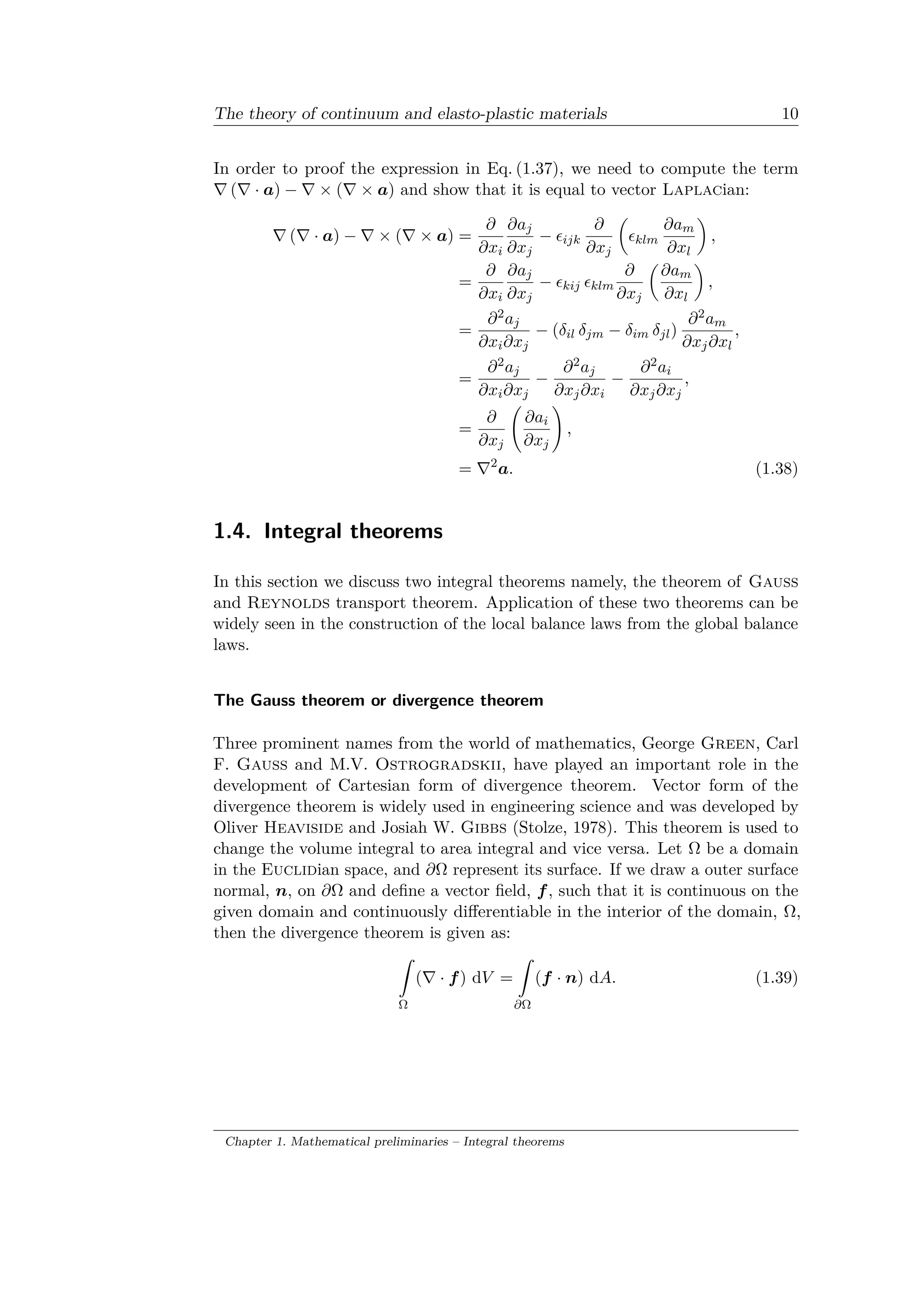 The theory of continuum and elasto-plastic materials 10
In order to proof the expression in Eq. (1.37), we need to compute the term
∇ (∇ · 𝑎) − ∇ × (∇ × 𝑎) and show that it is equal to vector Laplacian:
∇ (∇ · 𝑎) − ∇ × (∇ × 𝑎) =
𝜕
𝜕𝑥𝑖
𝜕𝑎 𝑗
𝜕𝑥 𝑗
− 𝜖𝑖𝑗𝑘
𝜕
𝜕𝑥 𝑗
(︂
𝜖 𝑘𝑙𝑚
𝜕𝑎 𝑚
𝜕𝑥𝑙
)︂
,
=
𝜕
𝜕𝑥𝑖
𝜕𝑎 𝑗
𝜕𝑥 𝑗
− 𝜖 𝑘𝑖𝑗 𝜖 𝑘𝑙𝑚
𝜕
𝜕𝑥 𝑗
(︂
𝜕𝑎 𝑚
𝜕𝑥𝑙
)︂
,
=
𝜕2 𝑎 𝑗
𝜕𝑥𝑖 𝜕𝑥 𝑗
− (𝛿𝑖𝑙 𝛿 𝑗𝑚 − 𝛿𝑖𝑚 𝛿 𝑗𝑙)
𝜕2 𝑎 𝑚
𝜕𝑥 𝑗 𝜕𝑥𝑙
,
=
𝜕2 𝑎 𝑗
𝜕𝑥𝑖 𝜕𝑥 𝑗
−
𝜕2 𝑎 𝑗
𝜕𝑥 𝑗 𝜕𝑥𝑖
−
𝜕2 𝑎𝑖
𝜕𝑥 𝑗 𝜕𝑥 𝑗
,
=
𝜕
𝜕𝑥 𝑗
(︃
𝜕𝑎𝑖
𝜕𝑥 𝑗
)︃
,
= ∇2
𝑎. (1.38)
1.4. Integral theorems
In this section we discuss two integral theorems namely, the theorem of Gauss
and Reynolds transport theorem. Application of these two theorems can be
widely seen in the construction of the local balance laws from the global balance
laws.
The Gauss theorem or divergence theorem
Three prominent names from the world of mathematics, George Green, Carl
F. Gauss and M.V. Ostrogradskii, have played an important role in the
development of Cartesian form of divergence theorem. Vector form of the
divergence theorem is widely used in engineering science and was developed by
Oliver Heaviside and Josiah W. Gibbs (Stolze, 1978). This theorem is used to
change the volume integral to area integral and vice versa. Let Ω be a domain
in the Euclidian space, and 𝜕Ω represent its surface. If we draw a outer surface
normal, 𝑛, on 𝜕Ω and define a vector field, 𝑓, such that it is continuous on the
given domain and continuously differentiable in the interior of the domain, Ω,
then the divergence theorem is given as:
ˆ
Ω
(∇ · 𝑓) d𝑉 =
ˆ
𝜕Ω
(𝑓 · 𝑛) d𝐴. (1.39)
Chapter 1. Mathematical preliminaries – Integral theorems
 