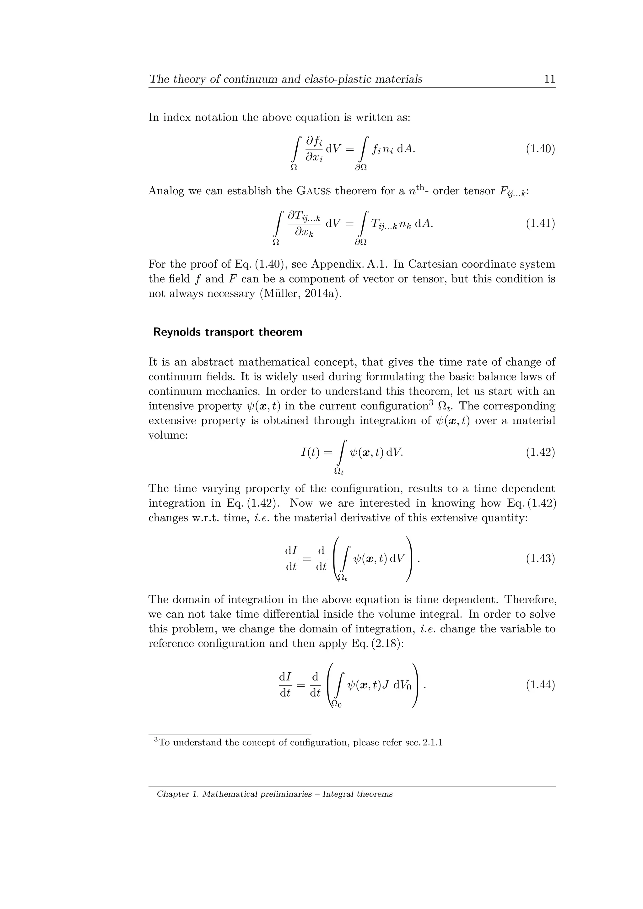 The theory of continuum and elasto-plastic materials 11
In index notation the above equation is written as:
ˆ
Ω
𝜕𝑓i
𝜕𝑥i
d𝑉 =
ˆ
𝜕Ω
𝑓i 𝑛i d𝐴. (1.40)
Analog we can establish the Gauss theorem for a 𝑛th- order tensor 𝐹ij...k:
ˆ
Ω
𝜕𝑇ij...k
𝜕𝑥k
d𝑉 =
ˆ
𝜕Ω
𝑇ij...k 𝑛k d𝐴. (1.41)
For the proof of Eq. (1.40), see Appendix. A.1. In Cartesian coordinate system
the field 𝑓 and 𝐹 can be a component of vector or tensor, but this condition is
not always necessary (Müller, 2014a).
Reynolds transport theorem
It is an abstract mathematical concept, that gives the time rate of change of
continuum fields. It is widely used during formulating the basic balance laws of
continuum mechanics. In order to understand this theorem, let us start with an
intensive property 𝜓(𝑥, 𝑡) in the current configuration3 Ωt. The corresponding
extensive property is obtained through integration of 𝜓(𝑥, 𝑡) over a material
volume:
𝐼(𝑡) =
ˆ
Ω 𝑡
𝜓(𝑥, 𝑡) d𝑉. (1.42)
The time varying property of the configuration, results to a time dependent
integration in Eq. (1.42). Now we are interested in knowing how Eq. (1.42)
changes w.r.t. time, i.e. the material derivative of this extensive quantity:
d𝐼
d𝑡
=
d
d𝑡
⎛
⎜
⎝
ˆ
Ω 𝑡
𝜓(𝑥, 𝑡) d𝑉
⎞
⎟
⎠ . (1.43)
The domain of integration in the above equation is time dependent. Therefore,
we can not take time differential inside the volume integral. In order to solve
this problem, we change the domain of integration, i.e. change the variable to
reference configuration and then apply Eq. (2.18):
d𝐼
d𝑡
=
d
d𝑡
⎛
⎜
⎝
ˆ
Ω0
𝜓(𝑥, 𝑡)𝐽 d𝑉0
⎞
⎟
⎠ . (1.44)
3
To understand the concept of configuration, please refer sec. 2.1.1
Chapter 1. Mathematical preliminaries – Integral theorems
 