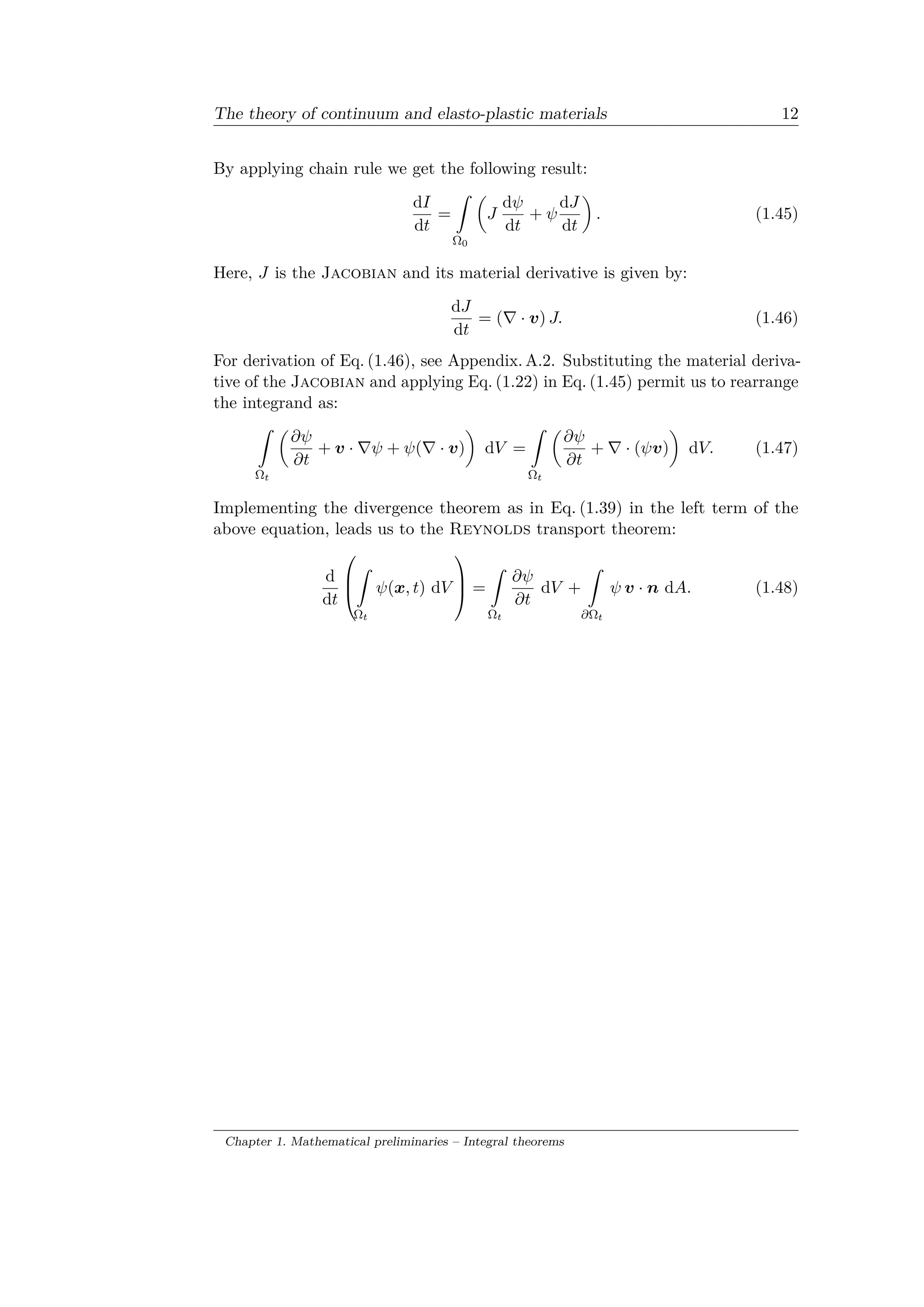 The theory of continuum and elasto-plastic materials 12
By applying chain rule we get the following result:
d𝐼
d𝑡
=
ˆ
Ω0
(︂
𝐽
d𝜓
d𝑡
+ 𝜓
d𝐽
d𝑡
)︂
. (1.45)
Here, 𝐽 is the Jacobian and its material derivative is given by:
d𝐽
d𝑡
= (∇ · 𝑣) 𝐽. (1.46)
For derivation of Eq. (1.46), see Appendix. A.2. Substituting the material deriva­
tive of the Jacobian and applying Eq. (1.22) in Eq. (1.45) permit us to rearrange
the integrand as:
ˆ
Ω 𝑡
(︂
𝜕𝜓
𝜕𝑡
+ 𝑣 · ∇𝜓 + 𝜓(∇ · 𝑣)
)︂
d𝑉 =
ˆ
Ω 𝑡
(︂
𝜕𝜓
𝜕𝑡
+ ∇ · (𝜓𝑣)
)︂
d𝑉. (1.47)
Implementing the divergence theorem as in Eq. (1.39) in the left term of the
above equation, leads us to the Reynolds transport theorem:
d
d𝑡
⎛
⎜
⎝
ˆ
Ω 𝑡
𝜓(𝑥, 𝑡) d𝑉
⎞
⎟
⎠ =
ˆ
Ω 𝑡
𝜕𝜓
𝜕𝑡
d𝑉 +
ˆ
𝜕Ω 𝑡
𝜓 𝑣 · 𝑛 d𝐴. (1.48)
Chapter 1. Mathematical preliminaries – Integral theorems
 