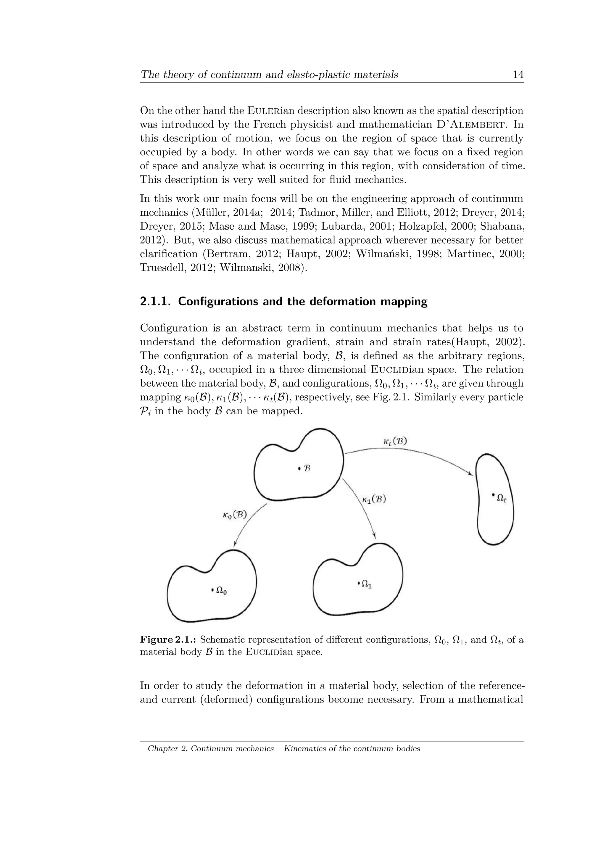 The theory of continuum and elasto-plastic materials 14
On the other hand the Eulerian description also known as the spatial description
was introduced by the French physicist and mathematician D’Alembert. In
this description of motion, we focus on the region of space that is currently
occupied by a body. In other words we can say that we focus on a fixed region
of space and analyze what is occurring in this region, with consideration of time.
This description is very well suited for fluid mechanics.
In this work our main focus will be on the engineering approach of continuum
mechanics (Müller, 2014a; 2014; Tadmor, Miller, and Elliott, 2012; Dreyer, 2014;
Dreyer, 2015; Mase and Mase, 1999; Lubarda, 2001; Holzapfel, 2000; Shabana,
2012). But, we also discuss mathematical approach wherever necessary for better
clarification (Bertram, 2012; Haupt, 2002; Wilmański, 1998; Martinec, 2000;
Truesdell, 2012; Wilmanski, 2008).
2.1.1. Configurations and the deformation mapping
Configuration is an abstract term in continuum mechanics that helps us to
understand the deformation gradient, strain and strain rates(Haupt, 2002).
The configuration of a material body, ℬ, is defined as the arbitrary regions,
Ω0, Ω1, · · · Ωt, occupied in a three dimensional Euclidian space. The relation
between the material body, ℬ, and configurations, Ω0, Ω1, · · · Ωt, are given through
mapping 𝜅0(ℬ), 𝜅1(ℬ), · · · 𝜅t(ℬ), respectively, see Fig. 2.1. Similarly every particle
𝒫i in the body ℬ can be mapped.
Figure 2.1.: Schematic representation of different configurations, Ω0, Ω1, and Ωt, of a
material body ℬ in the Euclidian space.
In order to study the deformation in a material body, selection of the reference-
and current (deformed) configurations become necessary. From a mathematical
Chapter 2. Continuum mechanics – Kinematics of the continuum bodies
 