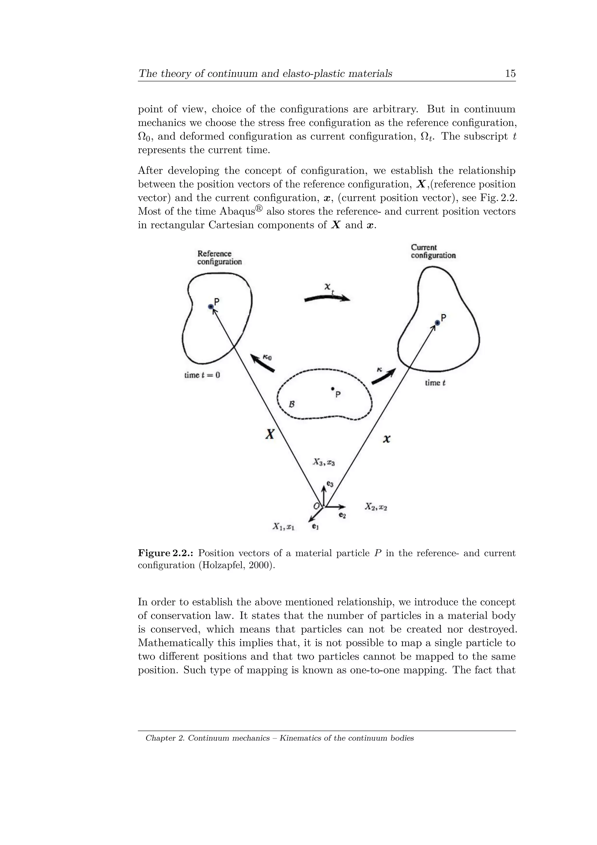 The theory of continuum and elasto-plastic materials 15
point of view, choice of the configurations are arbitrary. But in continuum
mechanics we choose the stress free configuration as the reference configuration,
Ω0, and deformed configuration as current configuration, Ωt. The subscript t
represents the current time.
After developing the concept of configuration, we establish the relationship
between the position vectors of the reference configuration, 𝑋,(reference position
vector) and the current configuration, 𝑥, (current position vector), see Fig. 2.2.
Most of the time Abaqus also stores the reference- and current position vectors
in rectangular Cartesian components of 𝑋 and 𝑥.
Figure 2.2.: Position vectors of a material particle 𝑃 in the reference- and current
configuration (Holzapfel, 2000).
In order to establish the above mentioned relationship, we introduce the concept
of conservation law. It states that the number of particles in a material body
is conserved, which means that particles can not be created nor destroyed.
Mathematically this implies that, it is not possible to map a single particle to
two different positions and that two particles cannot be mapped to the same
position. Such type of mapping is known as one-to-one mapping. The fact that
Chapter 2. Continuum mechanics – Kinematics of the continuum bodies
 