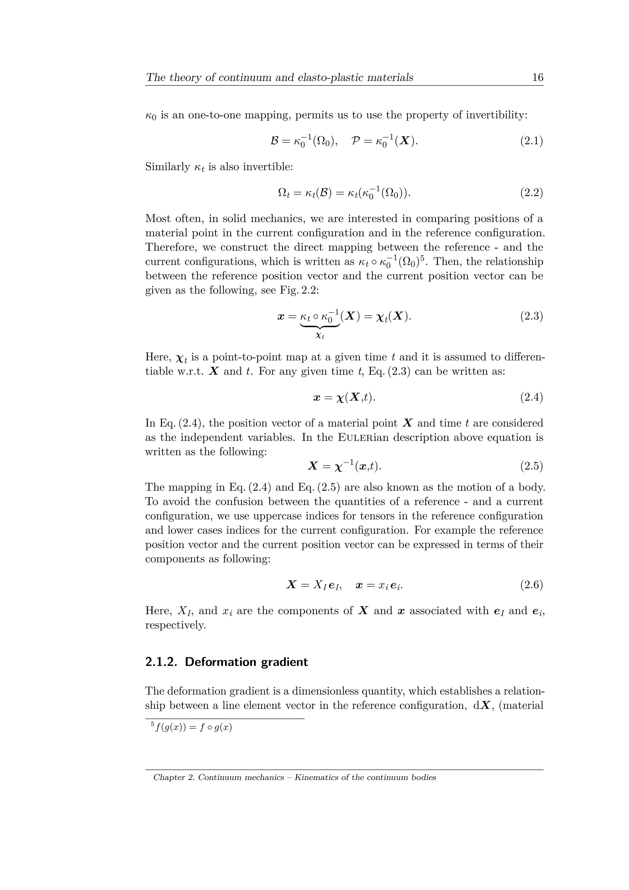 The theory of continuum and elasto-plastic materials 16
𝜅0 is an one-to-one mapping, permits us to use the property of invertibility:
ℬ = 𝜅−1
0 (Ω0), 𝒫 = 𝜅−1
0 (𝑋). (2.1)
Similarly 𝜅t is also invertible:
Ωt = 𝜅t(ℬ) = 𝜅t(𝜅−1
0 (Ω0)). (2.2)
Most often, in solid mechanics, we are interested in comparing positions of a
material point in the current configuration and in the reference configuration.
Therefore, we construct the direct mapping between the reference - and the
current configurations, which is written as 𝜅t ∘ 𝜅−1
0 (Ω0)5. Then, the relationship
between the reference position vector and the current position vector can be
given as the following, see Fig. 2.2:
𝑥 = 𝜅t ∘ 𝜅−1
0
⏟ ⏞
𝜒t
(𝑋) = 𝜒t(𝑋). (2.3)
Here, 𝜒t is a point-to-point map at a given time t and it is assumed to differen­
tiable w.r.t. 𝑋 and 𝑡. For any given time t, Eq. (2.3) can be written as:
𝑥 = 𝜒(𝑋,𝑡). (2.4)
In Eq. (2.4), the position vector of a material point 𝑋 and time 𝑡 are considered
as the independent variables. In the Eulerian description above equation is
written as the following:
𝑋 = 𝜒−1
(𝑥,𝑡). (2.5)
The mapping in Eq. (2.4) and Eq. (2.5) are also known as the motion of a body.
To avoid the confusion between the quantities of a reference - and a current
configuration, we use uppercase indices for tensors in the reference configuration
and lower cases indices for the current configuration. For example the reference
position vector and the current position vector can be expressed in terms of their
components as following:
𝑋 = 𝑋I 𝑒I, 𝑥 = 𝑥i 𝑒i. (2.6)
Here, 𝑋I, and 𝑥i are the components of 𝑋 and 𝑥 associated with 𝑒I and 𝑒i,
respectively.
2.1.2. Deformation gradient
The deformation gradient is a dimensionless quantity, which establishes a relation­
ship between a line element vector in the reference configuration, d𝑋, (material
5
𝑓(𝑔(𝑥)) = 𝑓 ∘ 𝑔(𝑥)
Chapter 2. Continuum mechanics – Kinematics of the continuum bodies
 