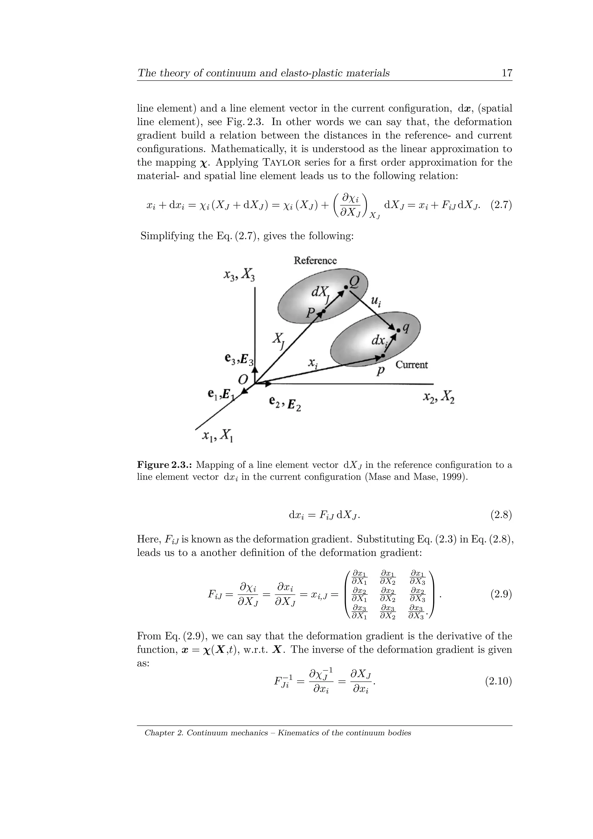 The theory of continuum and elasto-plastic materials 17
line element) and a line element vector in the current configuration, d𝑥, (spatial
line element), see Fig. 2.3. In other words we can say that, the deformation
gradient build a relation between the distances in the reference- and current
configurations. Mathematically, it is understood as the linear approximation to
the mapping 𝜒. Applying Taylor series for a first order approximation for the
material- and spatial line element leads us to the following relation:
𝑥𝑖 + d𝑥𝑖 = 𝜒i (𝑋 𝐽 + d𝑋 𝐽 ) = 𝜒𝑖 (𝑋 𝐽 ) +
(︂
𝜕𝜒i
𝜕𝑋J
)︂
𝑋J
d𝑋J = 𝑥i + 𝐹iJ d𝑋J. (2.7)
Simplifying the Eq. (2.7), gives the following:
Figure 2.3.: Mapping of a line element vector d𝑋J in the reference configuration to a
line element vector d𝑥i in the current configuration (Mase and Mase, 1999).
d𝑥𝑖 = 𝐹𝑖𝐽 d𝑋 𝐽 . (2.8)
Here, 𝐹iJ is known as the deformation gradient. Substituting Eq. (2.3) in Eq. (2.8),
leads us to a another definition of the deformation gradient:
𝐹iJ =
𝜕𝜒i
𝜕𝑋J
=
𝜕𝑥i
𝜕𝑋J
= 𝑥i,J =
⎛
⎜
⎜
⎝
𝜕𝑥1
𝜕𝑋1
𝜕𝑥1
𝜕𝑋2
𝜕𝑥1
𝜕𝑋3
𝜕𝑥2
𝜕𝑋1
𝜕𝑥2
𝜕𝑋2
𝜕𝑥2
𝜕𝑋3
𝜕𝑥3
𝜕𝑋1
𝜕𝑥3
𝜕𝑋2
𝜕𝑥3
𝜕𝑋3
.
⎞
⎟
⎟
⎠ . (2.9)
From Eq. (2.9), we can say that the deformation gradient is the derivative of the
function, 𝑥 = 𝜒(𝑋,𝑡), w.r.t. 𝑋. The inverse of the deformation gradient is given
as:
𝐹−1
𝐽𝑖 =
𝜕𝜒−1
𝐽
𝜕𝑥𝑖
=
𝜕𝑋 𝐽
𝜕𝑥𝑖
. (2.10)
Chapter 2. Continuum mechanics – Kinematics of the continuum bodies
 