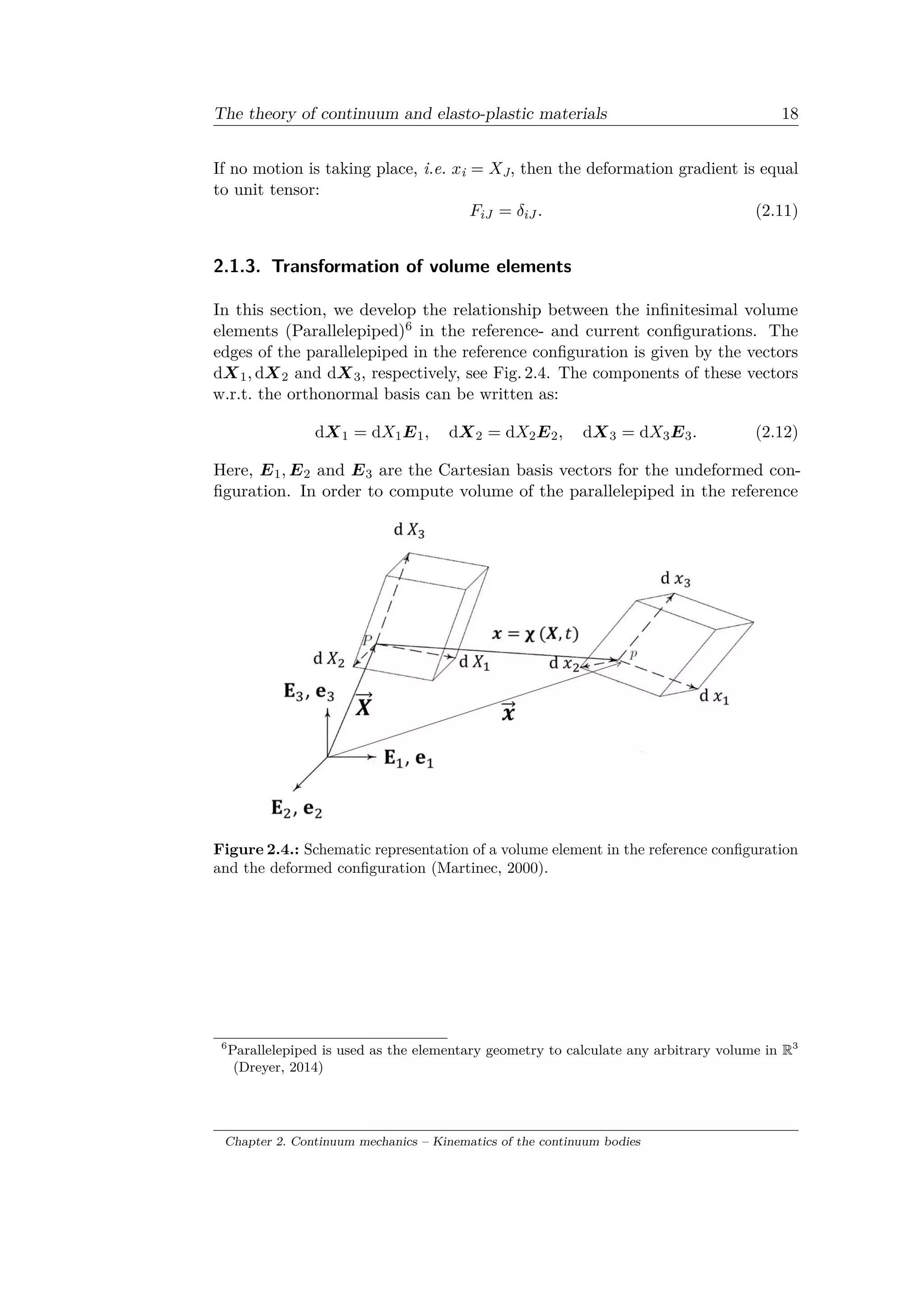 The theory of continuum and elasto-plastic materials 18
If no motion is taking place, i.e. 𝑥i = 𝑋J, then the deformation gradient is equal
to unit tensor:
𝐹𝑖𝐽 = 𝛿𝑖𝐽 . (2.11)
2.1.3. Transformation of volume elements
In this section, we develop the relationship between the infinitesimal volume
elements (Parallelepiped)6 in the reference- and current configurations. The
edges of the parallelepiped in the reference configuration is given by the vectors
d𝑋1, d𝑋2 and d𝑋3, respectively, see Fig. 2.4. The components of these vectors
w.r.t. the orthonormal basis can be written as:
d𝑋1 = d𝑋1 𝐸1, d𝑋2 = d𝑋2 𝐸2, d𝑋3 = d𝑋3 𝐸3. (2.12)
Here, 𝐸1, 𝐸2 and 𝐸3 are the Cartesian basis vectors for the undeformed con­
figuration. In order to compute volume of the parallelepiped in the reference
Figure 2.4.: Schematic representation of a volume element in the reference configuration
and the deformed configuration (Martinec, 2000).
6
Parallelepiped is used as the elementary geometry to calculate any arbitrary volume in R3
(Dreyer, 2014)
Chapter 2. Continuum mechanics – Kinematics of the continuum bodies
 