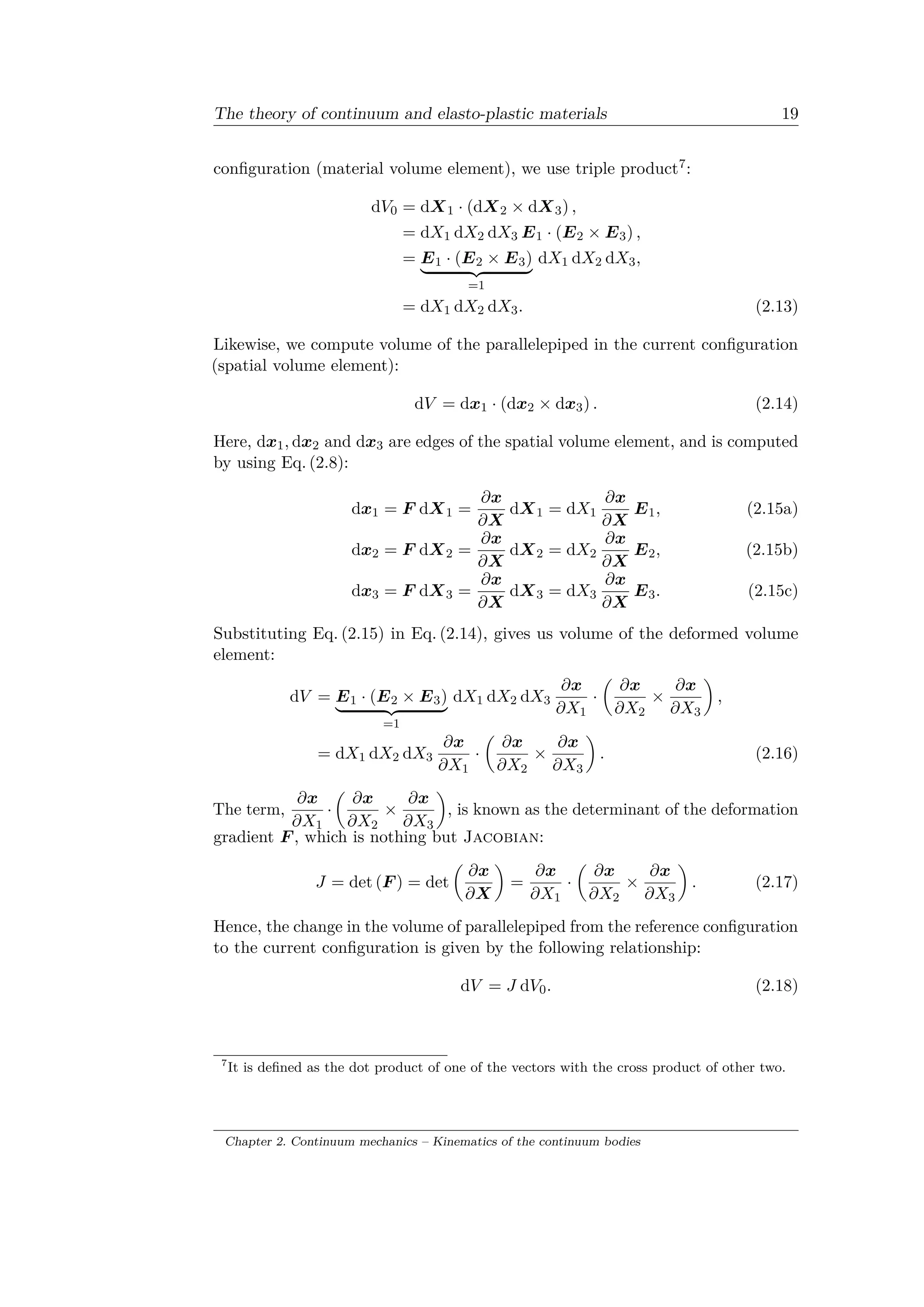 The theory of continuum and elasto-plastic materials 19
configuration (material volume element), we use triple product7:
d𝑉0 = d𝑋1 · (d𝑋2 × d𝑋3) ,
= d𝑋1 d𝑋2 d𝑋3 𝐸1 · (𝐸2 × 𝐸3) ,
= 𝐸1 · (𝐸2 × 𝐸3)
⏟ ⏞
=1
d𝑋1 d𝑋2 d𝑋3,
= d𝑋1 d𝑋2 d𝑋3. (2.13)
Likewise, we compute volume of the parallelepiped in the current configuration
(spatial volume element):
d𝑉 = d𝑥1 · (d𝑥2 × d𝑥3) . (2.14)
Here, d𝑥1, d𝑥2 and d𝑥3 are edges of the spatial volume element, and is computed
by using Eq. (2.8):
d𝑥1 = 𝐹 d𝑋1 =
𝜕𝑥
𝜕𝑋
d𝑋1 = d𝑋1
𝜕𝑥
𝜕𝑋
𝐸1, (2.15a)
d𝑥2 = 𝐹 d𝑋2 =
𝜕𝑥
𝜕𝑋
d𝑋2 = d𝑋2
𝜕𝑥
𝜕𝑋
𝐸2, (2.15b)
d𝑥3 = 𝐹 d𝑋3 =
𝜕𝑥
𝜕𝑋
d𝑋3 = d𝑋3
𝜕𝑥
𝜕𝑋
𝐸3. (2.15c)
Substituting Eq. (2.15) in Eq. (2.14), gives us volume of the deformed volume
element:
d𝑉 = 𝐸1 · (𝐸2 × 𝐸3)
⏟ ⏞
=1
d𝑋1 d𝑋2 d𝑋3
𝜕𝑥
𝜕𝑋1
·
(︂
𝜕𝑥
𝜕𝑋2
×
𝜕𝑥
𝜕𝑋3
)︂
,
= d𝑋1 d𝑋2 d𝑋3
𝜕𝑥
𝜕𝑋1
·
(︂
𝜕𝑥
𝜕𝑋2
×
𝜕𝑥
𝜕𝑋3
)︂
. (2.16)
The term,
𝜕𝑥
𝜕𝑋1
·
(︂
𝜕𝑥
𝜕𝑋2
×
𝜕𝑥
𝜕𝑋3
)︂
, is known as the determinant of the deformation
gradient 𝐹 , which is nothing but Jacobian:
𝐽 = det (𝐹 ) = det
(︂
𝜕𝑥
𝜕𝑋
)︂
=
𝜕𝑥
𝜕𝑋1
·
(︂
𝜕𝑥
𝜕𝑋2
×
𝜕𝑥
𝜕𝑋3
)︂
. (2.17)
Hence, the change in the volume of parallelepiped from the reference configuration
to the current configuration is given by the following relationship:
d𝑉 = 𝐽 d𝑉0. (2.18)
7
It is defined as the dot product of one of the vectors with the cross product of other two.
Chapter 2. Continuum mechanics – Kinematics of the continuum bodies
 