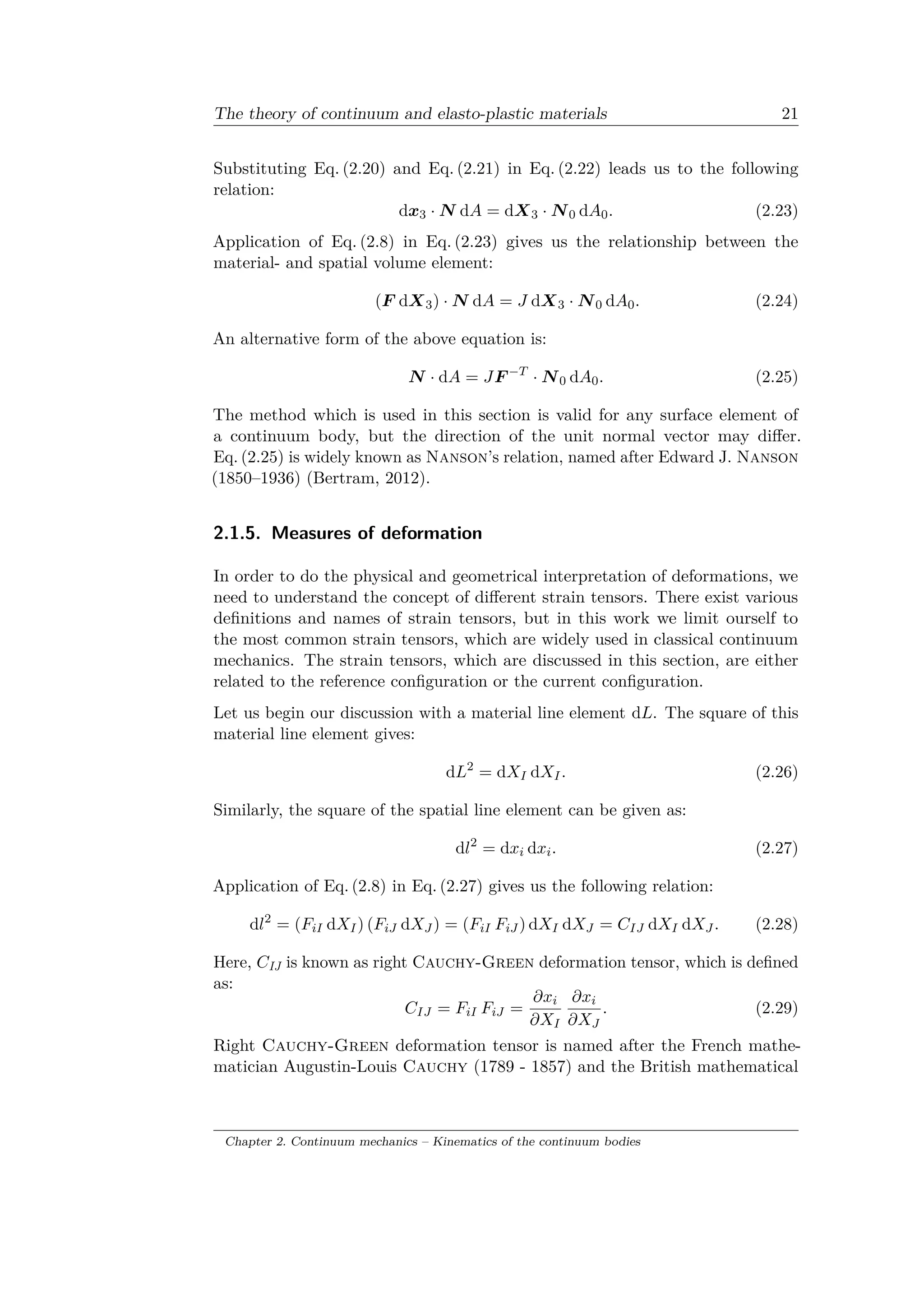 The theory of continuum and elasto-plastic materials 21
Substituting Eq. (2.20) and Eq. (2.21) in Eq. (2.22) leads us to the following
relation:
d𝑥3 · 𝑁 d𝐴 = d𝑋3 · 𝑁0 d𝐴0. (2.23)
Application of Eq. (2.8) in Eq. (2.23) gives us the relationship between the
material- and spatial volume element:
(𝐹 d𝑋3) · 𝑁 d𝐴 = 𝐽 d𝑋3 · 𝑁0 d𝐴0. (2.24)
An alternative form of the above equation is:
𝑁 · d𝐴 = 𝐽𝐹 −𝑇
· 𝑁0 d𝐴0. (2.25)
The method which is used in this section is valid for any surface element of
a continuum body, but the direction of the unit normal vector may differ.
Eq. (2.25) is widely known as Nanson’s relation, named after Edward J. Nanson
(1850–1936) (Bertram, 2012).
2.1.5. Measures of deformation
In order to do the physical and geometrical interpretation of deformations, we
need to understand the concept of different strain tensors. There exist various
definitions and names of strain tensors, but in this work we limit ourself to
the most common strain tensors, which are widely used in classical continuum
mechanics. The strain tensors, which are discussed in this section, are either
related to the reference configuration or the current configuration.
Let us begin our discussion with a material line element d𝐿. The square of this
material line element gives:
d𝐿2
= d𝑋 𝐼 d𝑋 𝐼. (2.26)
Similarly, the square of the spatial line element can be given as:
d𝑙2
= d𝑥𝑖 d𝑥𝑖. (2.27)
Application of Eq. (2.8) in Eq. (2.27) gives us the following relation:
d𝑙2
= (𝐹𝑖𝐼 d𝑋 𝐼) (𝐹𝑖𝐽 d𝑋 𝐽 ) = (𝐹𝑖𝐼 𝐹𝑖𝐽 ) d𝑋 𝐼 d𝑋 𝐽 = 𝐶 𝐼𝐽 d𝑋 𝐼 d𝑋 𝐽 . (2.28)
Here, 𝐶IJ is known as right Cauchy-Green deformation tensor, which is defined
as:
𝐶 𝐼𝐽 = 𝐹𝑖𝐼 𝐹𝑖𝐽 =
𝜕𝑥𝑖
𝜕𝑋 𝐼
𝜕𝑥𝑖
𝜕𝑋 𝐽
. (2.29)
Right Cauchy-Green deformation tensor is named after the French mathe­
matician Augustin-Louis Cauchy (1789 - 1857) and the British mathematical
Chapter 2. Continuum mechanics – Kinematics of the continuum bodies
 