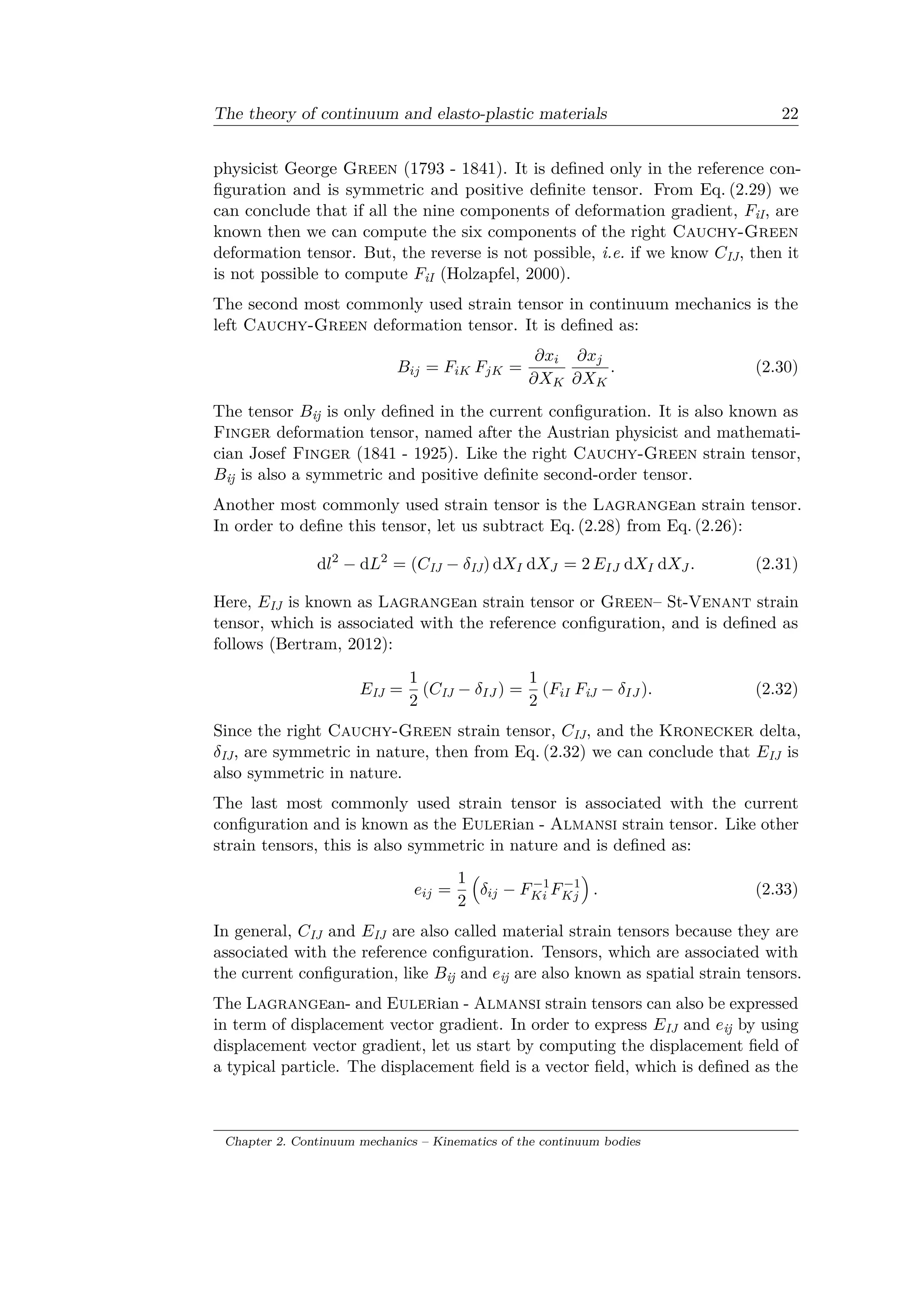 The theory of continuum and elasto-plastic materials 22
physicist George Green (1793 - 1841). It is defined only in the reference con­
figuration and is symmetric and positive definite tensor. From Eq. (2.29) we
can conclude that if all the nine components of deformation gradient, 𝐹iI, are
known then we can compute the six components of the right Cauchy-Green
deformation tensor. But, the reverse is not possible, i.e. if we know 𝐶IJ, then it
is not possible to compute 𝐹iI (Holzapfel, 2000).
The second most commonly used strain tensor in continuum mechanics is the
left Cauchy-Green deformation tensor. It is defined as:
𝐵𝑖𝑗 = 𝐹𝑖𝐾 𝐹 𝑗𝐾 =
𝜕𝑥𝑖
𝜕𝑋 𝐾
𝜕𝑥 𝑗
𝜕𝑋 𝐾
. (2.30)
The tensor 𝐵ij is only defined in the current configuration. It is also known as
Finger deformation tensor, named after the Austrian physicist and mathemati­
cian Josef Finger (1841 - 1925). Like the right Cauchy-Green strain tensor,
𝐵ij is also a symmetric and positive definite second-order tensor.
Another most commonly used strain tensor is the Lagrangean strain tensor.
In order to define this tensor, let us subtract Eq. (2.28) from Eq. (2.26):
d𝑙2
− d𝐿2
= (𝐶IJ − 𝛿IJ) d𝑋 𝐼 d𝑋 𝐽 = 2 𝐸 𝐼𝐽 d𝑋 𝐼 d𝑋 𝐽 . (2.31)
Here, 𝐸IJ is known as Lagrangean strain tensor or Green– St-Venant strain
tensor, which is associated with the reference configuration, and is defined as
follows (Bertram, 2012):
𝐸IJ =
1
2
(𝐶IJ − 𝛿 𝐼𝐽 ) =
1
2
(𝐹𝑖𝐼 𝐹iJ − 𝛿 𝐼𝐽 ). (2.32)
Since the right Cauchy-Green strain tensor, 𝐶IJ, and the Kronecker delta,
𝛿IJ, are symmetric in nature, then from Eq. (2.32) we can conclude that 𝐸IJ is
also symmetric in nature.
The last most commonly used strain tensor is associated with the current
configuration and is known as the Eulerian - Almansi strain tensor. Like other
strain tensors, this is also symmetric in nature and is defined as:
𝑒𝑖𝑗 =
1
2
(︁
𝛿𝑖𝑗 − 𝐹−1
𝐾𝑖 𝐹−1
𝐾𝑗
)︁
. (2.33)
In general, 𝐶IJ and 𝐸IJ are also called material strain tensors because they are
associated with the reference configuration. Tensors, which are associated with
the current configuration, like 𝐵ij and 𝑒ij are also known as spatial strain tensors.
The Lagrangean- and Eulerian - Almansi strain tensors can also be expressed
in term of displacement vector gradient. In order to express 𝐸IJ and 𝑒ij by using
displacement vector gradient, let us start by computing the displacement field of
a typical particle. The displacement field is a vector field, which is defined as the
Chapter 2. Continuum mechanics – Kinematics of the continuum bodies
 