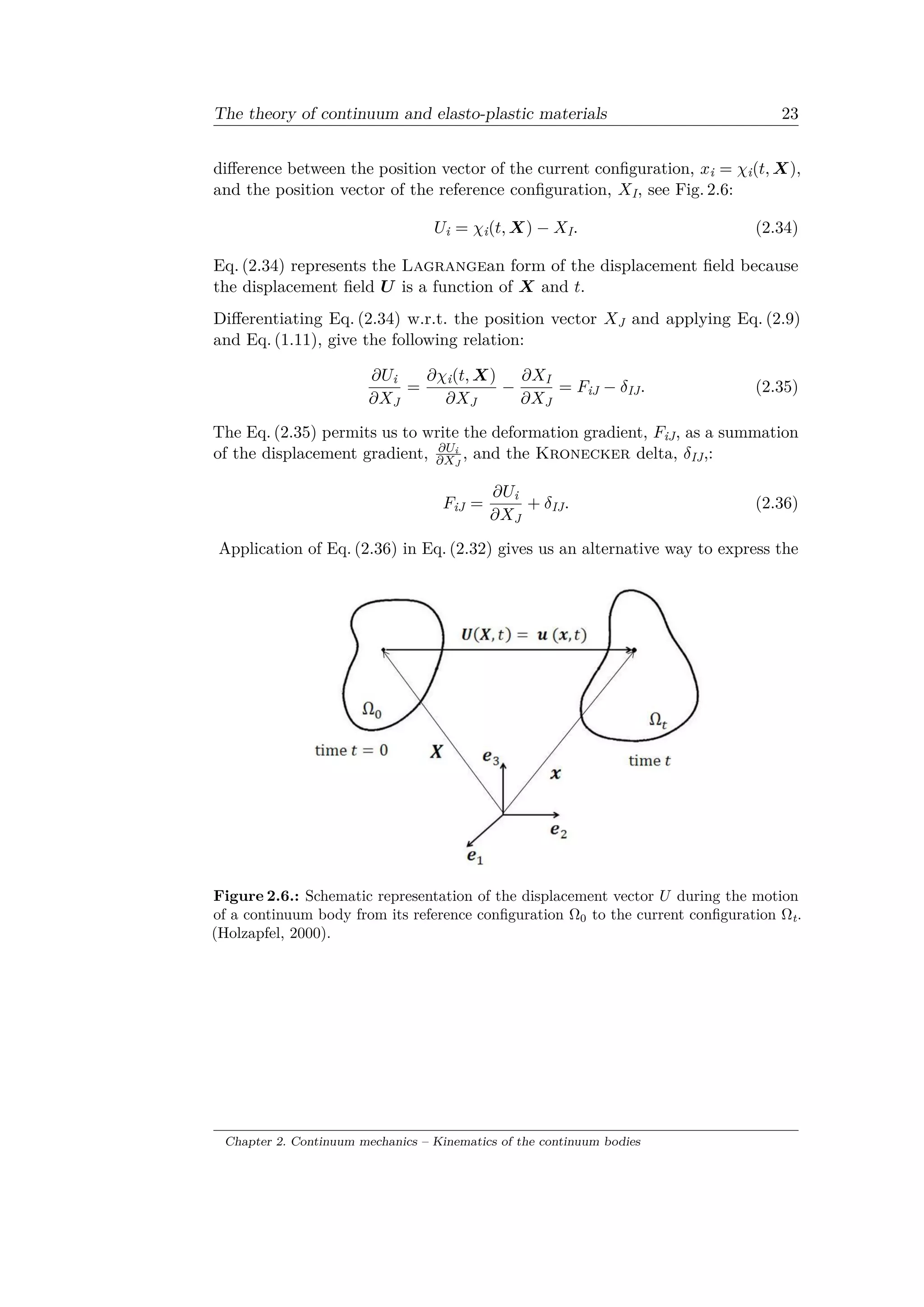 The theory of continuum and elasto-plastic materials 23
difference between the position vector of the current configuration, 𝑥i = 𝜒i(𝑡, 𝑋),
and the position vector of the reference configuration, 𝑋I, see Fig. 2.6:
𝑈i = 𝜒i(𝑡, 𝑋) − 𝑋I. (2.34)
Eq. (2.34) represents the Lagrangean form of the displacement field because
the displacement field 𝑈 is a function of 𝑋 and 𝑡.
Differentiating Eq. (2.34) w.r.t. the position vector 𝑋J and applying Eq. (2.9)
and Eq. (1.11), give the following relation:
𝜕𝑈i
𝜕𝑋J
=
𝜕𝜒i(𝑡, 𝑋)
𝜕𝑋J
−
𝜕𝑋I
𝜕𝑋J
= 𝐹iJ − 𝛿IJ. (2.35)
The Eq. (2.35) permits us to write the deformation gradient, 𝐹iJ, as a summation
of the displacement gradient, 𝜕𝑈i
𝜕𝑋J
, and the Kronecker delta, 𝛿IJ,:
𝐹iJ =
𝜕𝑈i
𝜕𝑋J
+ 𝛿IJ. (2.36)
Application of Eq. (2.36) in Eq. (2.32) gives us an alternative way to express the
Figure 2.6.: Schematic representation of the displacement vector 𝑈 during the motion
of a continuum body from its reference configuration Ω0 to the current configuration Ωt.
(Holzapfel, 2000).
Chapter 2. Continuum mechanics – Kinematics of the continuum bodies
 