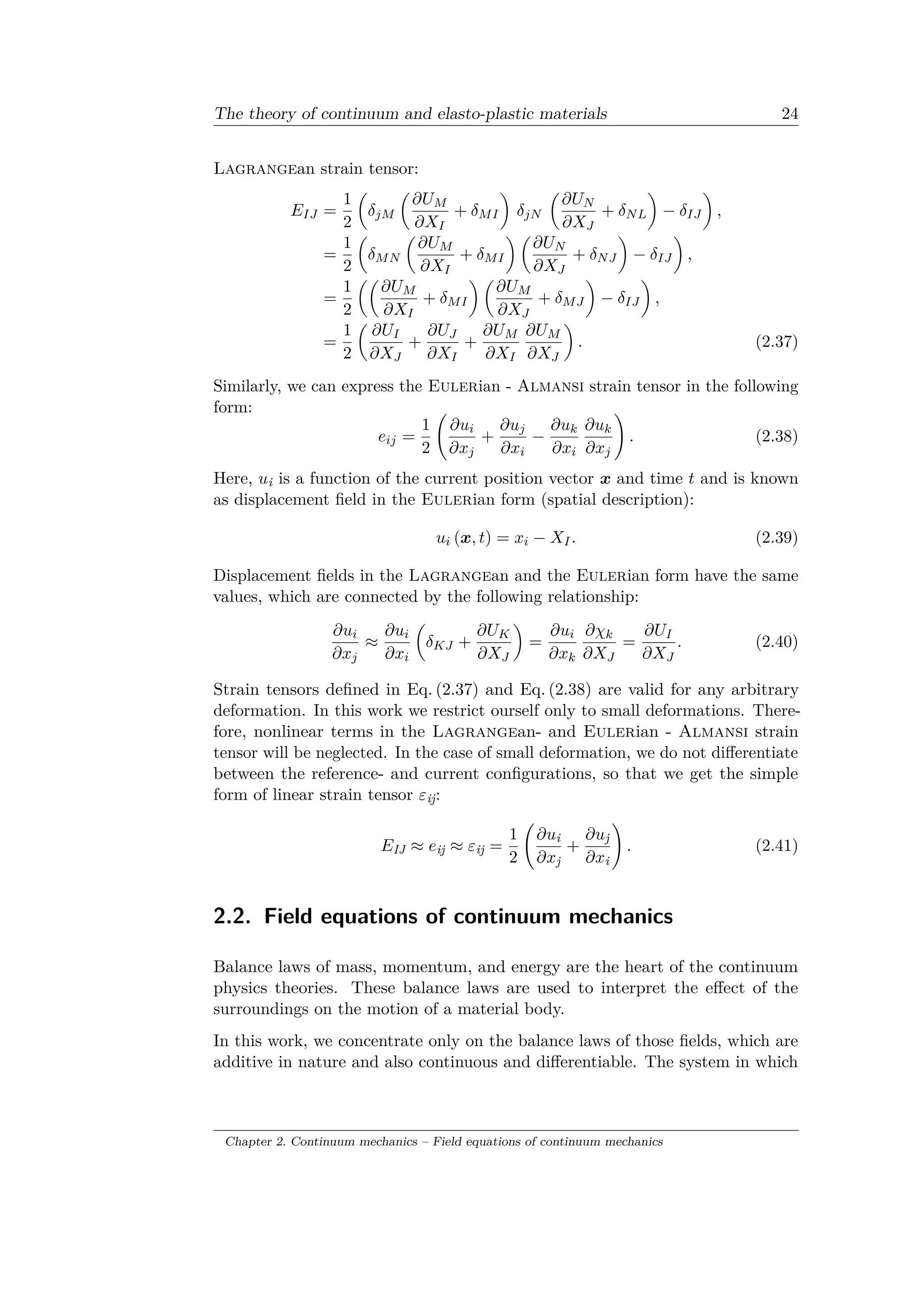 The theory of continuum and elasto-plastic materials 24
Lagrangean strain tensor:
𝐸 𝐼𝐽 =
1
2
(︂
𝛿 𝑗𝑀
(︂
𝜕𝑈 𝑀
𝜕𝑋 𝐼
+ 𝛿 𝑀 𝐼
)︂
𝛿 𝑗𝑁
(︂
𝜕𝑈 𝑁
𝜕𝑋 𝐽
+ 𝛿 𝑁 𝐿
)︂
− 𝛿 𝐼𝐽
)︂
,
=
1
2
(︂
𝛿 𝑀 𝑁
(︂
𝜕𝑈 𝑀
𝜕𝑋 𝐼
+ 𝛿 𝑀 𝐼
)︂ (︂
𝜕𝑈 𝑁
𝜕𝑋 𝐽
+ 𝛿 𝑁 𝐽
)︂
− 𝛿 𝐼𝐽
)︂
,
=
1
2
(︂(︂
𝜕𝑈 𝑀
𝜕𝑋 𝐼
+ 𝛿 𝑀 𝐼
)︂ (︂
𝜕𝑈 𝑀
𝜕𝑋 𝐽
+ 𝛿 𝑀 𝐽
)︂
− 𝛿 𝐼𝐽
)︂
,
=
1
2
(︂
𝜕𝑈 𝐼
𝜕𝑋 𝐽
+
𝜕𝑈 𝐽
𝜕𝑋 𝐼
+
𝜕𝑈 𝑀
𝜕𝑋 𝐼
𝜕𝑈 𝑀
𝜕𝑋 𝐽
)︂
. (2.37)
Similarly, we can express the Eulerian - Almansi strain tensor in the following
form:
𝑒𝑖𝑗 =
1
2
(︃
𝜕𝑢𝑖
𝜕𝑥 𝑗
+
𝜕𝑢 𝑗
𝜕𝑥𝑖
−
𝜕𝑢 𝑘
𝜕𝑥𝑖
𝜕𝑢 𝑘
𝜕𝑥 𝑗
)︃
. (2.38)
Here, 𝑢i is a function of the current position vector 𝑥 and time 𝑡 and is known
as displacement field in the Eulerian form (spatial description):
𝑢𝑖 (𝑥, 𝑡) = 𝑥𝑖 − 𝑋 𝐼. (2.39)
Displacement fields in the Lagrangean and the Eulerian form have the same
values, which are connected by the following relationship:
𝜕𝑢𝑖
𝜕𝑥 𝑗
≈
𝜕𝑢𝑖
𝜕𝑥𝑖
(︂
𝛿 𝐾𝐽 +
𝜕𝑈 𝐾
𝜕𝑋 𝐽
)︂
=
𝜕𝑢𝑖
𝜕𝑥 𝑘
𝜕𝜒 𝑘
𝜕𝑋 𝐽
=
𝜕𝑈 𝐼
𝜕𝑋 𝐽
. (2.40)
Strain tensors defined in Eq. (2.37) and Eq. (2.38) are valid for any arbitrary
deformation. In this work we restrict ourself only to small deformations. There­
fore, nonlinear terms in the Lagrangean- and Eulerian - Almansi strain
tensor will be neglected. In the case of small deformation, we do not differentiate
between the reference- and current configurations, so that we get the simple
form of linear strain tensor 𝜀ij:
𝐸IJ ≈ 𝑒ij ≈ 𝜀ij =
1
2
(︃
𝜕𝑢i
𝜕𝑥j
+
𝜕𝑢j
𝜕𝑥i
)︃
. (2.41)
2.2. Field equations of continuum mechanics
Balance laws of mass, momentum, and energy are the heart of the continuum
physics theories. These balance laws are used to interpret the effect of the
surroundings on the motion of a material body.
In this work, we concentrate only on the balance laws of those fields, which are
additive in nature and also continuous and differentiable. The system in which
Chapter 2. Continuum mechanics – Field equations of continuum mechanics
 