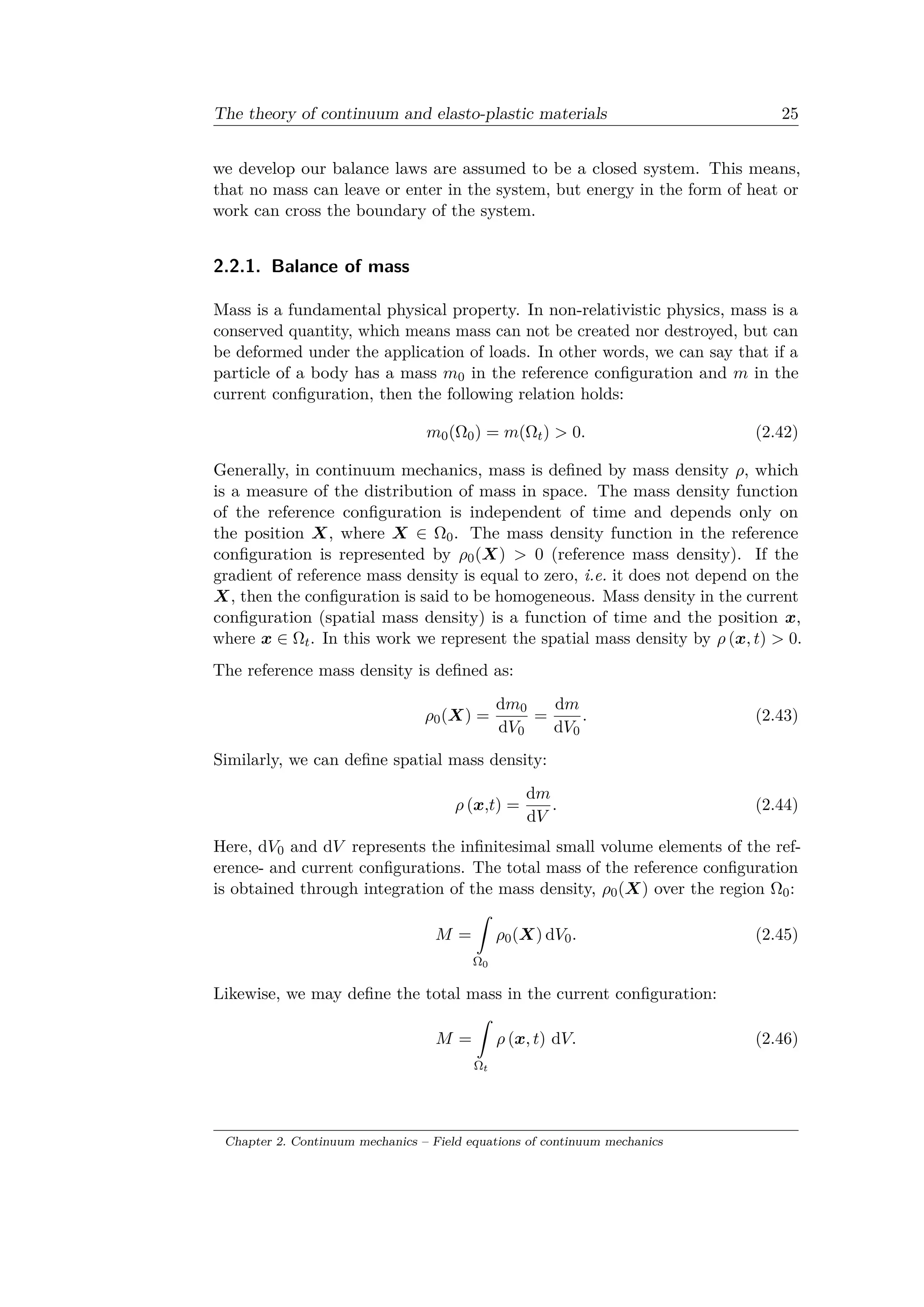 The theory of continuum and elasto-plastic materials 25
we develop our balance laws are assumed to be a closed system. This means,
that no mass can leave or enter in the system, but energy in the form of heat or
work can cross the boundary of the system.
2.2.1. Balance of mass
Mass is a fundamental physical property. In non-relativistic physics, mass is a
conserved quantity, which means mass can not be created nor destroyed, but can
be deformed under the application of loads. In other words, we can say that if a
particle of a body has a mass 𝑚0 in the reference configuration and 𝑚 in the
current configuration, then the following relation holds:
𝑚0(Ω0) = 𝑚(Ω𝑡) > 0. (2.42)
Generally, in continuum mechanics, mass is defined by mass density 𝜌, which
is a measure of the distribution of mass in space. The mass density function
of the reference configuration is independent of time and depends only on
the position 𝑋, where 𝑋 ∈ Ω0. The mass density function in the reference
configuration is represented by 𝜌0(𝑋) > 0 (reference mass density). If the
gradient of reference mass density is equal to zero, i.e. it does not depend on the
𝑋, then the configuration is said to be homogeneous. Mass density in the current
configuration (spatial mass density) is a function of time and the position 𝑥,
where 𝑥 ∈ Ω𝑡. In this work we represent the spatial mass density by 𝜌 (𝑥, 𝑡) > 0.
The reference mass density is defined as:
𝜌0(𝑋) =
d𝑚0
d𝑉0
=
d𝑚
d𝑉0
. (2.43)
Similarly, we can define spatial mass density:
𝜌 (𝑥,𝑡) =
d𝑚
d𝑉
. (2.44)
Here, d𝑉0 and d𝑉 represents the infinitesimal small volume elements of the ref­
erence- and current configurations. The total mass of the reference configuration
is obtained through integration of the mass density, 𝜌0(𝑋) over the region Ω0:
𝑀 =
ˆ
Ω0
𝜌0(𝑋) d𝑉0. (2.45)
Likewise, we may define the total mass in the current configuration:
𝑀 =
ˆ
Ω 𝑡
𝜌 (𝑥, 𝑡) d𝑉. (2.46)
Chapter 2. Continuum mechanics – Field equations of continuum mechanics
 