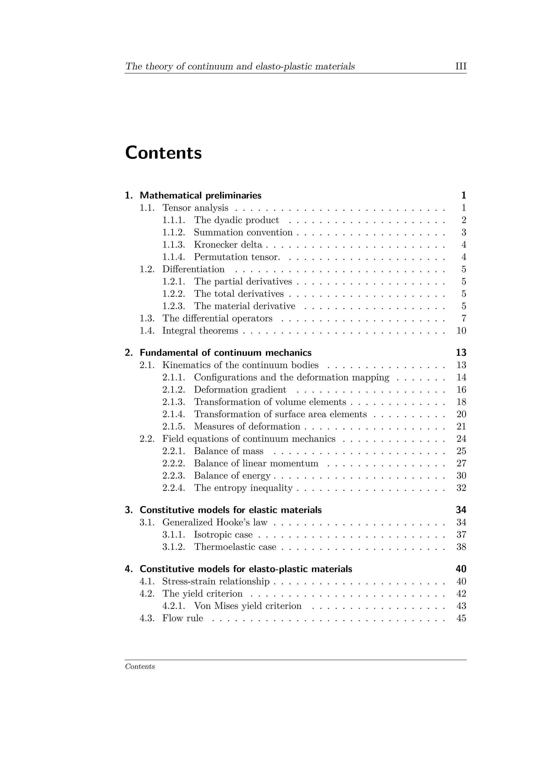 The theory of continuum and elasto-plastic materials III
Contents
1. Mathematical preliminaries 1
1.1. Tensor analysis . . . . . . . . . . . . . . . . . . . . . . . . . . . . 1
1.1.1. The dyadic product . . . . . . . . . . . . . . . . . . . . . 2
1.1.2. Summation convention . . . . . . . . . . . . . . . . . . . . 3
1.1.3. Kronecker delta . . . . . . . . . . . . . . . . . . . . . . . . 4
1.1.4. Permutation tensor. . . . . . . . . . . . . . . . . . . . . . 4
1.2. Differentiation . . . . . . . . . . . . . . . . . . . . . . . . . . . . 5
1.2.1. The partial derivatives . . . . . . . . . . . . . . . . . . . . 5
1.2.2. The total derivatives . . . . . . . . . . . . . . . . . . . . . 5
1.2.3. The material derivative . . . . . . . . . . . . . . . . . . . 5
1.3. The differential operators . . . . . . . . . . . . . . . . . . . . . . 7
1.4. Integral theorems . . . . . . . . . . . . . . . . . . . . . . . . . . . 10
2. Fundamental of continuum mechanics 13
2.1. Kinematics of the continuum bodies . . . . . . . . . . . . . . . . 13
2.1.1. Configurations and the deformation mapping . . . . . . . 14
2.1.2. Deformation gradient . . . . . . . . . . . . . . . . . . . . 16
2.1.3. Transformation of volume elements . . . . . . . . . . . . . 18
2.1.4. Transformation of surface area elements . . . . . . . . . . 20
2.1.5. Measures of deformation . . . . . . . . . . . . . . . . . . . 21
2.2. Field equations of continuum mechanics . . . . . . . . . . . . . . 24
2.2.1. Balance of mass . . . . . . . . . . . . . . . . . . . . . . . 25
2.2.2. Balance of linear momentum . . . . . . . . . . . . . . . . 27
2.2.3. Balance of energy . . . . . . . . . . . . . . . . . . . . . . . 30
2.2.4. The entropy inequality . . . . . . . . . . . . . . . . . . . . 32
3. Constitutive models for elastic materials 34
3.1. Generalized Hooke’s law . . . . . . . . . . . . . . . . . . . . . . . 34
3.1.1. Isotropic case . . . . . . . . . . . . . . . . . . . . . . . . . 37
3.1.2. Thermoelastic case . . . . . . . . . . . . . . . . . . . . . . 38
4. Constitutive models for elasto-plastic materials 40
4.1. Stress-strain relationship . . . . . . . . . . . . . . . . . . . . . . . 40
4.2. The yield criterion . . . . . . . . . . . . . . . . . . . . . . . . . . 42
4.2.1. Von Mises yield criterion . . . . . . . . . . . . . . . . . . 43
4.3. Flow rule . . . . . . . . . . . . . . . . . . . . . . . . . . . . . . . 45
Contents
 