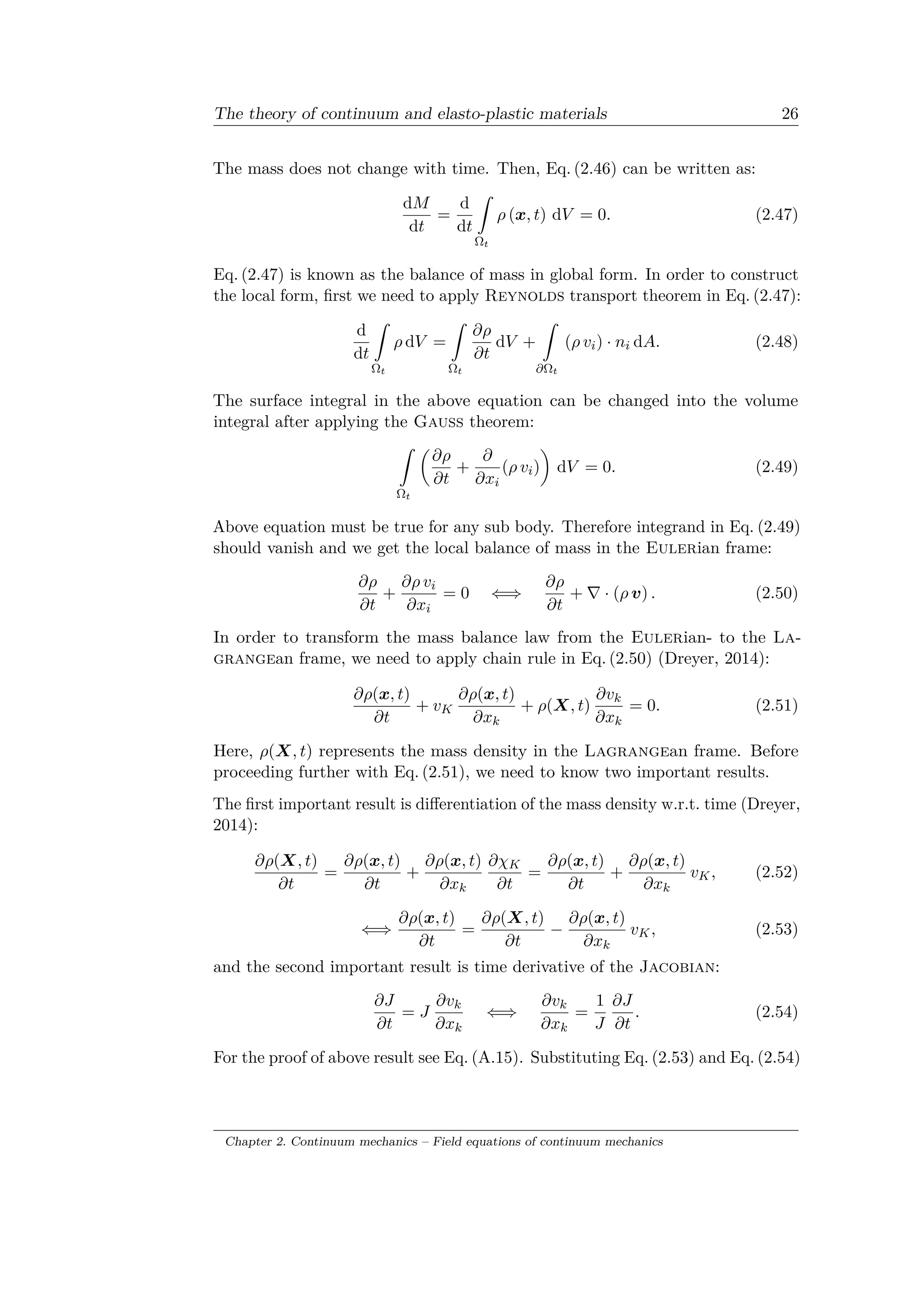 The theory of continuum and elasto-plastic materials 26
The mass does not change with time. Then, Eq. (2.46) can be written as:
d𝑀
d𝑡
=
d
d𝑡
ˆ
Ω 𝑡
𝜌 (𝑥, 𝑡) d𝑉 = 0. (2.47)
Eq. (2.47) is known as the balance of mass in global form. In order to construct
the local form, first we need to apply Reynolds transport theorem in Eq. (2.47):
d
d𝑡
ˆ
Ω 𝑡
𝜌 d𝑉 =
ˆ
Ω 𝑡
𝜕𝜌
𝜕𝑡
d𝑉 +
ˆ
𝜕Ω 𝑡
(𝜌 𝑣𝑖) · 𝑛𝑖 d𝐴. (2.48)
The surface integral in the above equation can be changed into the volume
integral after applying the Gauss theorem:
ˆ
Ω 𝑡
(︂
𝜕𝜌
𝜕𝑡
+
𝜕
𝜕𝑥𝑖
(𝜌 𝑣𝑖)
)︂
d𝑉 = 0. (2.49)
Above equation must be true for any sub body. Therefore integrand in Eq. (2.49)
should vanish and we get the local balance of mass in the Eulerian frame:
𝜕𝜌
𝜕𝑡
+
𝜕𝜌 𝑣𝑖
𝜕𝑥𝑖
= 0 ⇐⇒
𝜕𝜌
𝜕𝑡
+ ∇ · (𝜌 𝑣) . (2.50)
In order to transform the mass balance law from the Eulerian- to the La­
grangean frame, we need to apply chain rule in Eq. (2.50) (Dreyer, 2014):
𝜕𝜌(𝑥, 𝑡)
𝜕𝑡
+ 𝑣 𝐾
𝜕𝜌(𝑥, 𝑡)
𝜕𝑥 𝑘
+ 𝜌(𝑋, 𝑡)
𝜕𝑣 𝑘
𝜕𝑥 𝑘
= 0. (2.51)
Here, 𝜌(𝑋, 𝑡) represents the mass density in the Lagrangean frame. Before
proceeding further with Eq. (2.51), we need to know two important results.
The first important result is differentiation of the mass density w.r.t. time (Dreyer,
2014):
𝜕𝜌(𝑋, 𝑡)
𝜕𝑡
=
𝜕𝜌(𝑥, 𝑡)
𝜕𝑡
+
𝜕𝜌(𝑥, 𝑡)
𝜕𝑥 𝑘
𝜕𝜒 𝐾
𝜕𝑡
=
𝜕𝜌(𝑥, 𝑡)
𝜕𝑡
+
𝜕𝜌(𝑥, 𝑡)
𝜕𝑥 𝑘
𝑣 𝐾, (2.52)
⇐⇒
𝜕𝜌(𝑥, 𝑡)
𝜕𝑡
=
𝜕𝜌(𝑋, 𝑡)
𝜕𝑡
−
𝜕𝜌(𝑥, 𝑡)
𝜕𝑥 𝑘
𝑣 𝐾, (2.53)
and the second important result is time derivative of the Jacobian:
𝜕𝐽
𝜕𝑡
= 𝐽
𝜕𝑣 𝑘
𝜕𝑥 𝑘
⇐⇒
𝜕𝑣 𝑘
𝜕𝑥 𝑘
=
1
𝐽
𝜕𝐽
𝜕𝑡
. (2.54)
For the proof of above result see Eq. (A.15). Substituting Eq. (2.53) and Eq. (2.54)
Chapter 2. Continuum mechanics – Field equations of continuum mechanics
 