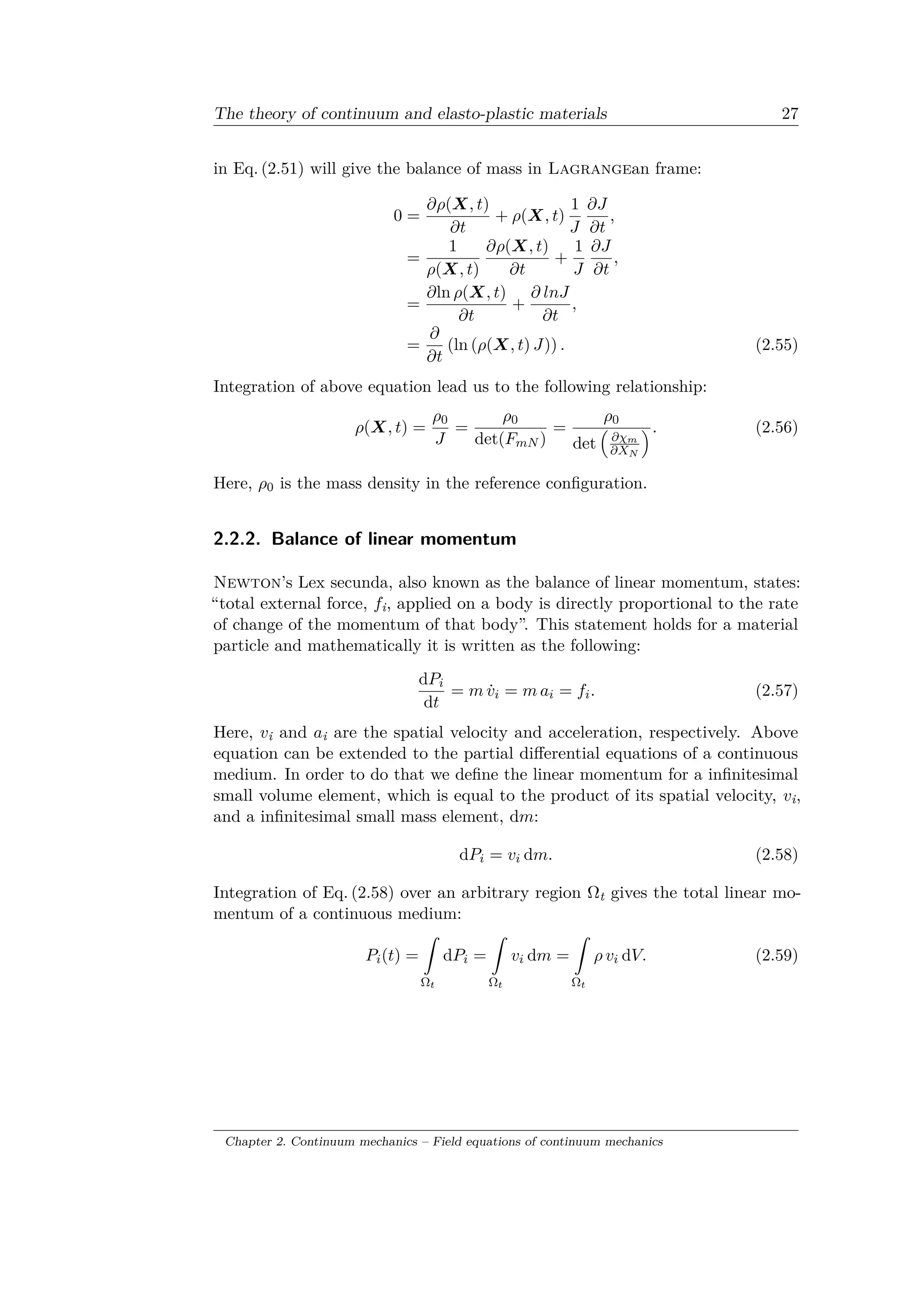 The theory of continuum and elasto-plastic materials 27
in Eq. (2.51) will give the balance of mass in Lagrangean frame:
0 =
𝜕𝜌(𝑋, 𝑡)
𝜕𝑡
+ 𝜌(𝑋, 𝑡)
1
𝐽
𝜕𝐽
𝜕𝑡
,
=
1
𝜌(𝑋, 𝑡)
𝜕𝜌(𝑋, 𝑡)
𝜕𝑡
+
1
𝐽
𝜕𝐽
𝜕𝑡
,
=
𝜕ln 𝜌(𝑋, 𝑡)
𝜕𝑡
+
𝜕 𝑙𝑛𝐽
𝜕𝑡
,
=
𝜕
𝜕𝑡
(ln (𝜌(𝑋, 𝑡) 𝐽)) . (2.55)
Integration of above equation lead us to the following relationship:
𝜌(𝑋, 𝑡) =
𝜌0
𝐽
=
𝜌0
det(𝐹 𝑚𝑁 )
=
𝜌0
det
(︁
𝜕𝜒 𝑚
𝜕𝑋 𝑁
)︁. (2.56)
Here, 𝜌0 is the mass density in the reference configuration.
2.2.2. Balance of linear momentum
Newton’s Lex secunda, also known as the balance of linear momentum, states:
“total external force, 𝑓i, applied on a body is directly proportional to the rate
of change of the momentum of that body”. This statement holds for a material
particle and mathematically it is written as the following:
d𝑃𝑖
d𝑡
= 𝑚 ˙𝑣𝑖 = 𝑚 𝑎𝑖 = 𝑓𝑖. (2.57)
Here, 𝑣i and 𝑎i are the spatial velocity and acceleration, respectively. Above
equation can be extended to the partial differential equations of a continuous
medium. In order to do that we define the linear momentum for a infinitesimal
small volume element, which is equal to the product of its spatial velocity, 𝑣i,
and a infinitesimal small mass element, d𝑚:
d𝑃𝑖 = 𝑣𝑖 d𝑚. (2.58)
Integration of Eq. (2.58) over an arbitrary region Ωt gives the total linear mo­
mentum of a continuous medium:
𝑃𝑖(𝑡) =
ˆ
Ω 𝑡
d𝑃𝑖 =
ˆ
Ω 𝑡
𝑣𝑖 d𝑚 =
ˆ
Ω 𝑡
𝜌 𝑣𝑖 d𝑉. (2.59)
Chapter 2. Continuum mechanics – Field equations of continuum mechanics
 